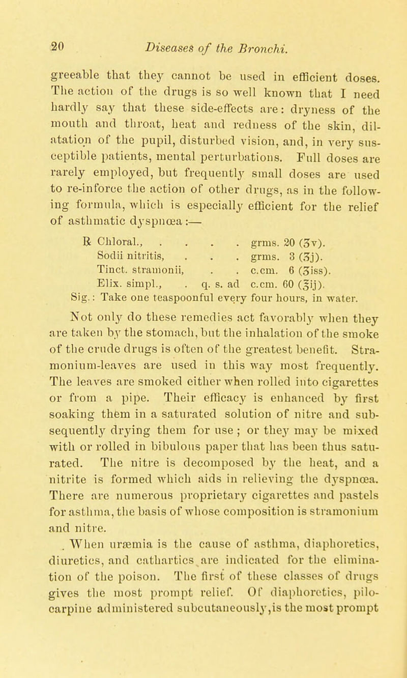 greeable that they cannot be used in efficient doses. The action of the drugs is so well known that I need hardly say that these side-effects are: dryness of the mouth and throat, heat and redness of the skin, dil- atation of the pupil, disturbed vision, and, in very sus- ceptible patients, mental perturbations. Full doses are rarely employed, but frequently small doses are used to re-inforce the action of other drugs, as in the follow- ing formula, which is especially efficient for the relief of asthmatic dj'spnoea:— R Chloral., .... grms. 20 (3v). Sodii nitritis, . . . grms. 3 GSj). Tinct. strainonii, . . c.cni. 6 (3iss). Elix. simpl., . q. s. ad can. 60 Sig.: Take one teaspoonful every four hours, in water. Not o\\\y do these remedies act favorably when they are taken by the stomach, but the inhalation of the smoke of the crude drugs is often of the greatest benefit. Stra- monium-leaves are used in this way most frequently. The leaves are smoked either when rolled into cigarettes or from a pipe. Their efficacy is enhanced by first soaking them in a saturated solution of nitre and sub- sequently drying them for use ; or the}7 may be mixed with or rolled in bibulous paper that has been thus satu- rated. The nitre is decomposed by the heat, and a nitrite is formed which aids in relieving the dyspnoea. There are numerous proprietary cigarettes and pastels for asthma, the basis of whose composition is stramonium and nitre. . When uraemia is the cause of asthma, diaphoretics, diuretics, and cathartics are indicated for the elimina- tion of the poison. The first of these classes of drugs gives the most prompt relief. Of diaphoretics, pilo- carpine administered subcutaneously,is the most prompt