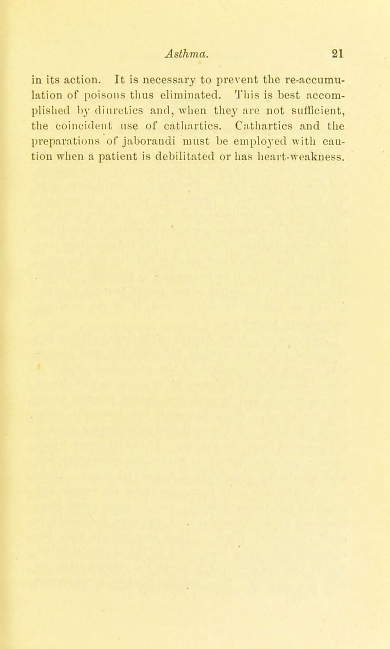 in its action. It is necessary to prevent the re-accumu- lation of poisons thus eliminated. This is best accom- plished by diuretics and, when they are not sufficient, the coincident use of cathartics. Cathartics and the preparations of jaborandi must be emplo3'ed with cau- tion when a patient is debilitated or has heart-weakness.