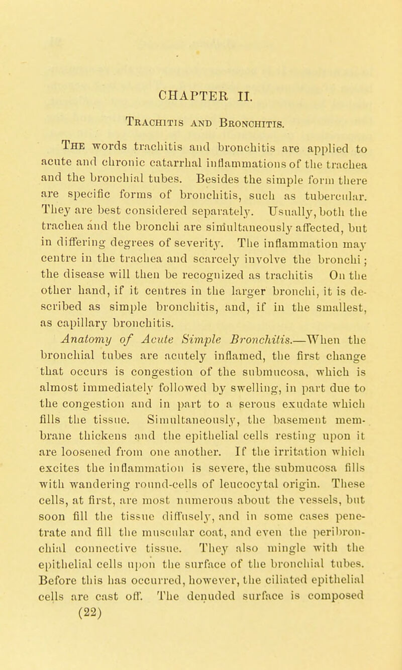 CHAPTER II. Trachitis and Bronchitis. The words trachitis and bronchitis are applied to acute and chronic catarrhal inflammations of the trachea and the bronchial tubes. Besides the simple form there are specific forms of bronchitis, such as tubercular. They are best considered separately. Usually, both the trachea and the bronchi are simultaneously affected, but in differing degrees of severity. Tlie inflammation may centre in the trachea and scarcely involve the bronchi; the disease will then be recognized as trachitis On the other hand, if it centres in the larger bronchi, it is de- scribed as simple bronchitis, and, if in the smallest, as capillary bronchitis. Anatomy of Acute Simple Bronchitis.—When the bronchial tubes are acutely inflamed, the first change that occurs is congestion of the submucosa, which is almost immediately followed by swelling, in part due to the congestion and in part to a serous exudate which fills the tissue. Simultaneously, the basement mem- brane thickens and the epithelial cells resting upon it are loosened from one another. If the irritation which excites the inflammation is severe, the submucosa fills with wandering round-cells of leucocj'tal origin. These cells, at first, are most numerous about the vessels, but soon fill the tissue diffusely, and in some cases pene- trate and fill the muscular coat, and even the peribron- chial connective tissue. They also mingle with the epithelial cells upon the surface of the bronchial tubes. Before this has occurred, however, the ciliated epithelial cells are cast off. The denuded surface is composed