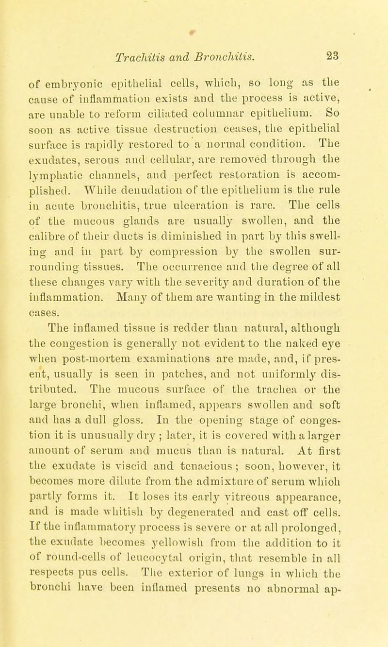 of embryonic epithelial cells, which, so long as the cause of inflammation exists and the process is active, are unable to reform ciliated columnar epithelium. So soon as active tissue destruction ceases, the epithelial surface is rapidly restored to a normal condition. The exudates, serous and cellular, are removed through the lymphatic channels, and perfect restoration is accom- plished. While denudation of the epithelium is the rule in acute bronchitis, true ulceration is rare. The cells of the mucous glands are usually swollen, and the calibre of their ducts is diminished in part by this swell- ing and in part b}' compression by the swollen sur- rounding tissues. The occurrence and the degree of all these changes vary with the severity and duration of the inflammation. Many of them are wanting in the mildest cases. The inflamed tissue is redder than natural, although the congestion is generally not evident to the naked eye when post-mortem examinations are made, and, if pres- ent, usually is seen in patches, and not uniformly dis- tributed. The mucous surface of the trachea or the large bronchi, when inflamed, appears swollen and soft and has a dull gloss. In the opening stage of conges- tion it is unusually dry ; later, it is covered with a larger amount of serum and mucus than is natural. At first the exudate is viscid and tenacious; soon, however, it becomes more dilute from the admixture of serum which partly forms it. It loses its early vitreous appearance, and is made whitish by degenerated and cast off cells. If the inflammatory process is severe or at all prolonged, the exudate becomes yellowish from the addition to it of round-cells of leucocyt.nl origin, that resemble in all respects pus cells. The exterior of lungs in which tlie bronchi have been inflamed presents no abnormal ap-