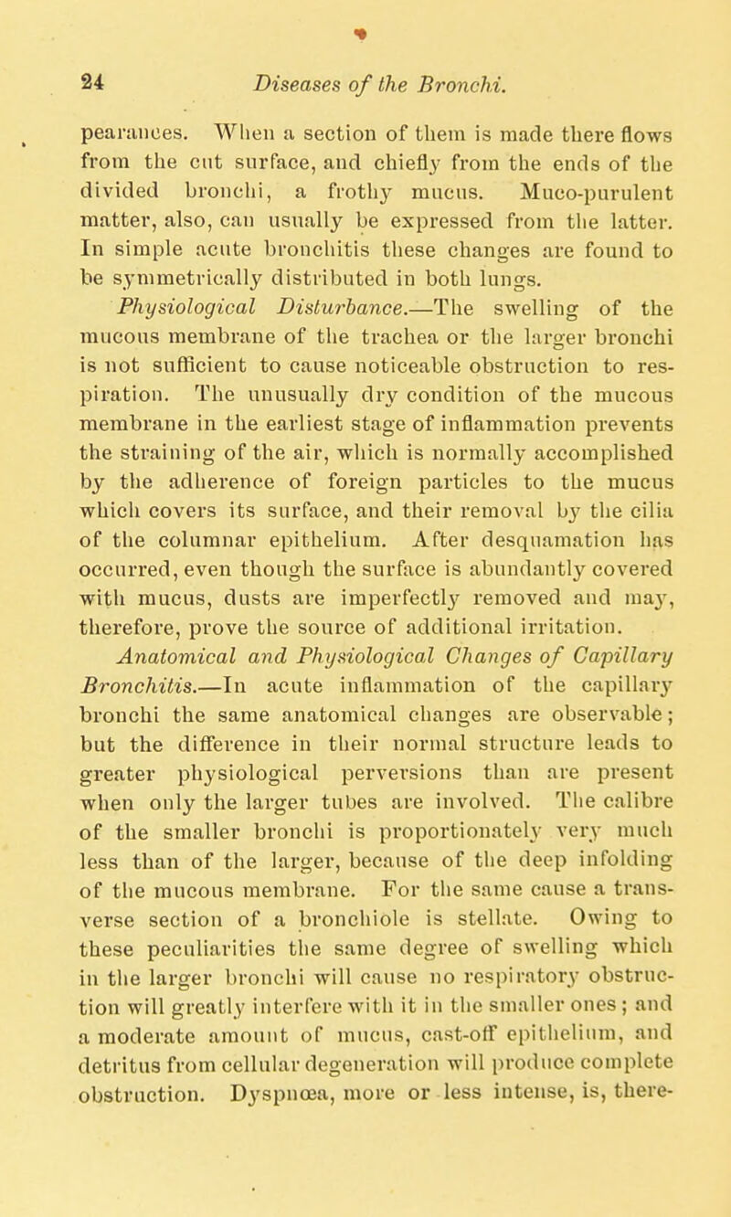 «• 24 Diseases of the Bronchi. pearunoes. When a section of them is made there flows from the cut surface, and chiefly from the ends of the divided bronchi, a frothy mucus. Muco-purulent matter, also, can usually be expressed from the latter. In simple acute bronchitis these changes are found to be symmetrically distributed in both lungs. Physiological Disturbance.—The swelling of the mucous membrane of the trachea or the larger bronchi is not sufficient to cause noticeable obstruction to res- piration. The unusually dry condition of the mucous membrane in the earliest stage of inflammation prevents the straining of the air, which is normally accomplished by the adherence of foreign particles to the mucus which covers its surface, and their removal by the cilia of the columnar epithelium. After desquamation has occurred, even though the surface is abundantly covered with mucus, dusts are imperfecta removed and ma}', therefore, prove the source of additional irritation. Anatomical and Physiological Changes of Capillary Bronchitis.—In acute inflammation of the capillary bronchi the same anatomical changes are observable; but the difference in their normal structure leads to greater physiological perversions than are present when only the larger tubes are involved. The calibre of the smaller bronchi is proportionately very much less than of the larger, because of the deep infolding of the mucous membrane. For the same cause a trans- verse section of a bronchiole is stellate. Owing to these peculiarities the same degree of swelling which in the larger bronchi will cause no respiratory obstruc- tion will greatly interfere with it in the smaller ones ; and a moderate amount of mucus, cast-off epithelium, and detritus from cellular degeneration will produce complete obstruction. Dyspnoea, more or less intense, is, there-