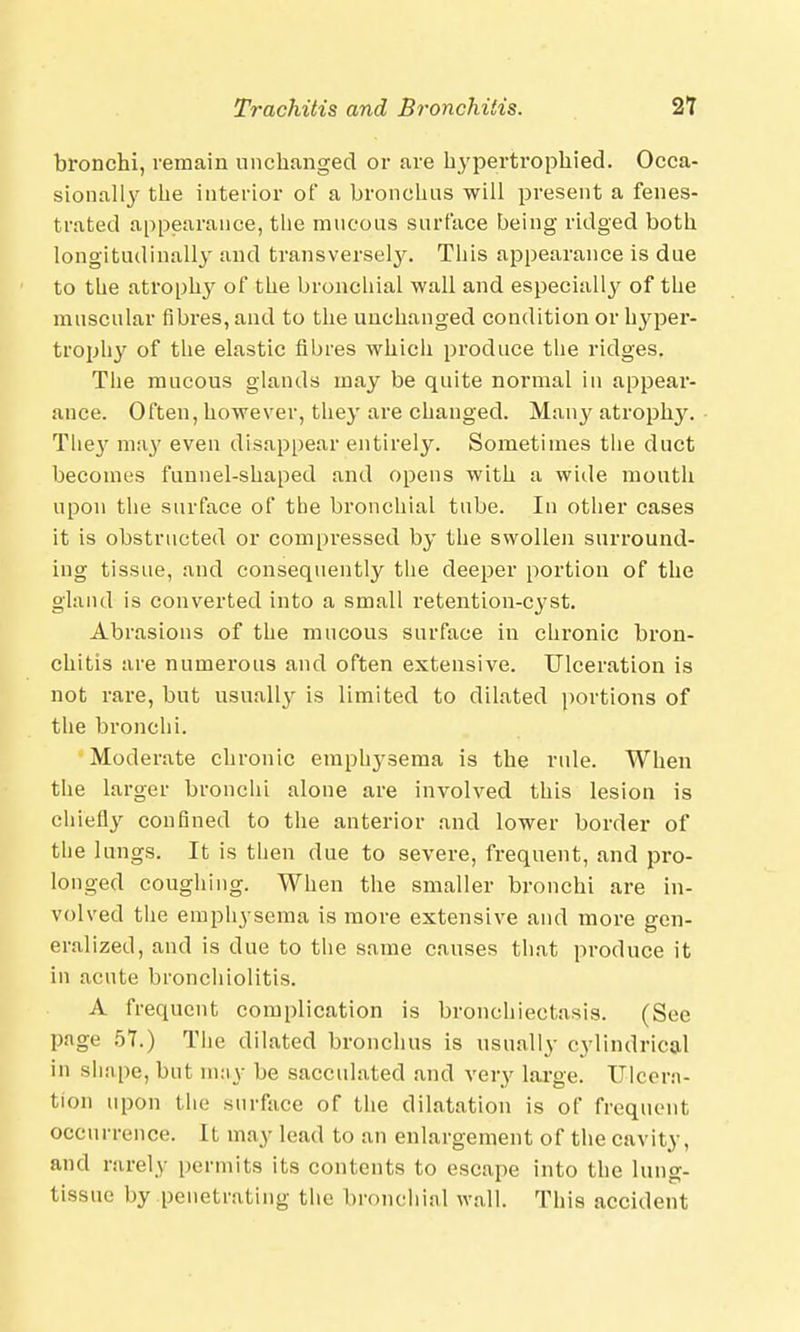 bronchi, remain unchanged or are bypertrophied. Occa- sionally the interior of a bronchus will present a fenes- trated appearance, the mucous surface being ridged both longitudinally and transversely. This appearance is due to the atrophy of the bronchial wall and especially of the muscular fibres, and to the unchanged condition or hyper- trophy of the elastic fibres which produce the ridges. The mucous glands may be quite normal in appear- ance. Often, however, they are changed. Many atrophy. They may even disappear entirely. Sometimes the duct becomes funnel-shaped and opens with a wide mouth upon the surface of the bronchial tube. In other cases it is obstructed or compressed by the swollen surround- ing tissue, and consequently the deeper portion of the gland is converted into a small retention-cyst. Abrasions of the mucous surface in chronic bron- chitis are numerous and often extensive. Ulceration is not rare, but usually is limited to dilated portions of the bronchi. Moderate chronic emphysema is the rule. When the larger bronchi alone are involved this lesion is chiefly confined to the anterior and lower border of the lungs. It is then due to severe, frequent, and pro- longed coughing. When the smaller bronchi are in- volved the emphysema is more extensive and more gen- eralized, and is due to the same causes that produce it in acute bronchiolitis. A frequent complication is bronchiectasis. (See page 57.) The dilated bronchus is usually cylindrical in shape, but may be sacculated and very large. Ulcera- tion upon the surface of the dilatation is of frequent occurrence, it may lead to an enlargement of the cavity, and rarely permits its contents to escape into the lung- tissue by penetrating the bronchial wall. This accident