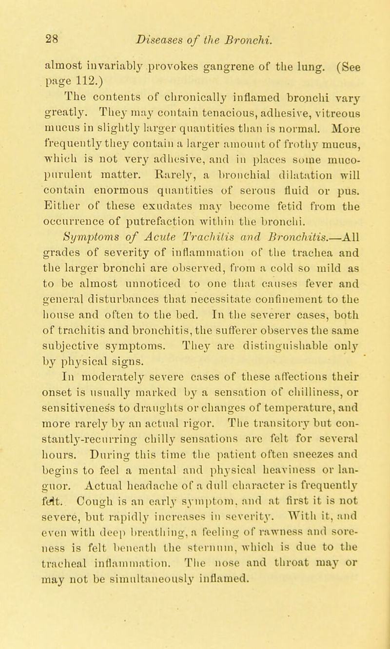 almost invariably provokes gangrene of the lung. (See page 112.) The contents of chronically inflamed bronchi vary greatly. They may contain tenacious, adhesive, vitreous mucus in slightly larger quantities than is normal. More frequently they contain a larger amount of frothy mucus, which is not very adhesive, and in places some muco- purulent matter. Rarely, a bronchial dilatation will contain enormous quantities of serous fluid or pus. Eith er of these exudates mav become fetid from the occurrence of putrefaction within the bronchi. Symptoms of Acute Trachitis and Bronchitis.—All grades of severity of inflammation of the trachea and the larger bronchi are observed, from a cold so mild as to be almost unnoticed to one that causes fever and general disturbances that necessitate confinement to the house and often to the bed. In the severer cases, both of trachitis and bronchitis, the sufferer observes the same subjective symptoms. They are distinguishable onty by physical signs. In moderately severe cases of these affections their onset is usually marked by a sensation of chilliness, or sensitiveness to draughts or changes of temperature, and more rarely by an actual rigor. Tlie transitory but con- stantly-recurring chill}' sensations are felt for several hours. During this time the patient often sneezes and begins to feel a mental and physical heaviness or lan- guor. Actual headache of a dull character is frequentby feit. Cough is an early symptom, and at first it is not severe, but rapidly increases in severity. With it, and even with deep breathing, a feeling of rawness and sore- ness is felt beneath the sternum, which is due to the tracheal inflammation. The nose and throat may or may not be simultaneously inflamed.