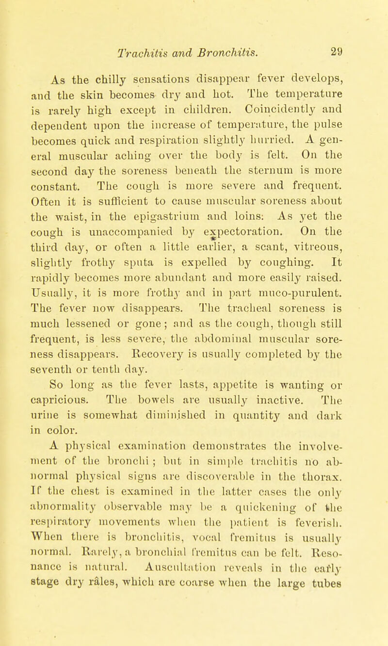 As the chilly sensations disappear fever develops, and the skin becomes dry and hot. The temperature is rarely high except in children. Coincidently and dependent upon the increase of temperature, the pulse becomes quick and respiration slightly hurried. A gen- eral muscular aching over the body is felt. On the second day the soreness beneath the sternum is more constant. The cough is more severe and frequent. Often it is sufficient to cause muscular soreness about the waist, in the epigastrium and loins: As yet the cough is unaccompanied b}^ expectoration. On the third day, or often a little earlier, a scant, vitreous, slightly frothy sputa is expelled by coughing. It rapidly becomes more abundant and more easily raised. Usually, it is more frothy and in part muco-pnrulent. The fever now disappears. The tracheal soreness is much lessened or gone; and as the cough, though still frequent, is less severe, the abdominal muscular sore- ness disappears. Recovery is usually completed bj' the seventh or tenth clay. So long as the fever lasts, appetite is wanting or capricious. The bowels are usually inactive. The urine is somewhat diminished in quantity and dark in color. A physical examination demonstrates the involve- ment of tbe bronchi ; but in simple trachitis no ab- normal physical signs are discoverable in the thorax. If the chest is examined in the latter cases the only abnormality observable may be a quickening of the respiratory movements when the patient is feverish. When there is bronchitis, vocal fremitus is usually normal. Rarely, a bronchial fremitus can be felt. Reso- nance is natural. Auscultation reveals in the early stage dry rales, which are coarse when the large tubes