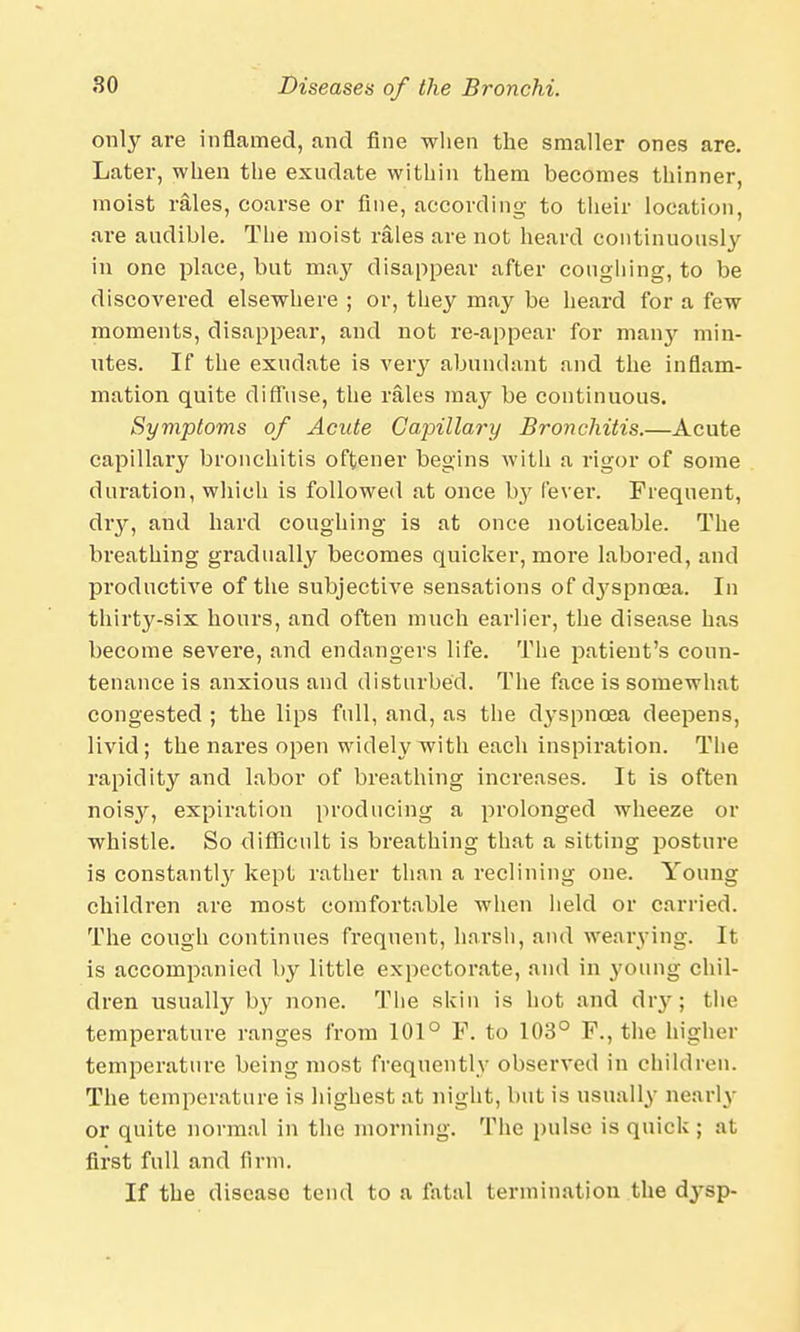 only are inflamed, and fine when the smaller ones are. Later, when the exudate within them becomes thinner, moist rales, coarse or fine, according to their location, are audible. The moist rales are not heard continuously in one place, but may disappear after coughing, to be discovered elsewhere ; or, they may be heard for a few moments, disappear, and not re-appear for many min- utes. If the exudate is very abundant and the inflam- mation quite diffuse, the rales may be continuous. Symptoms of Acute Capillary Bronchitis.—Acute capillary bronchitis oftener begins with a rigor of some duration, which is followed at once by fever. Frequent, diy, and hard coughing is at once noticeable. The breathing gradually becomes quicker, more labored, and productive of the subjective sensations of ctyspnoea. In thirty-six hours, and often much earlier, the disease has become severe, and endangers life. The patient's coun- tenance is anxious and disturbed. The face is somewhat congested ; the lips full, and, as the dyspnoea deepens, livid; the nares open widely with each inspiration. The rapidity and labor of breathing increases. It is often noisjr, expiration producing a prolonged wheeze or whistle. So difficult is breathing that a sitting posture is constant^' kept rather than a reclining one. Young children are most comfortable when held or carried. The cough continues frequent, harsh, and wearying. It is accompanied by little expectorate, and in young chil- dren usually by none. The skin is hot and dry; the temperature ranges from 101° F. to 103° F., the higher temperature being most frequently observed in children. The temperature is highest at night, but is usually nearly or quite normal in the morning. The pulse is quick ; at first full and firm. If the disease tend to a fatal termination the dysp-