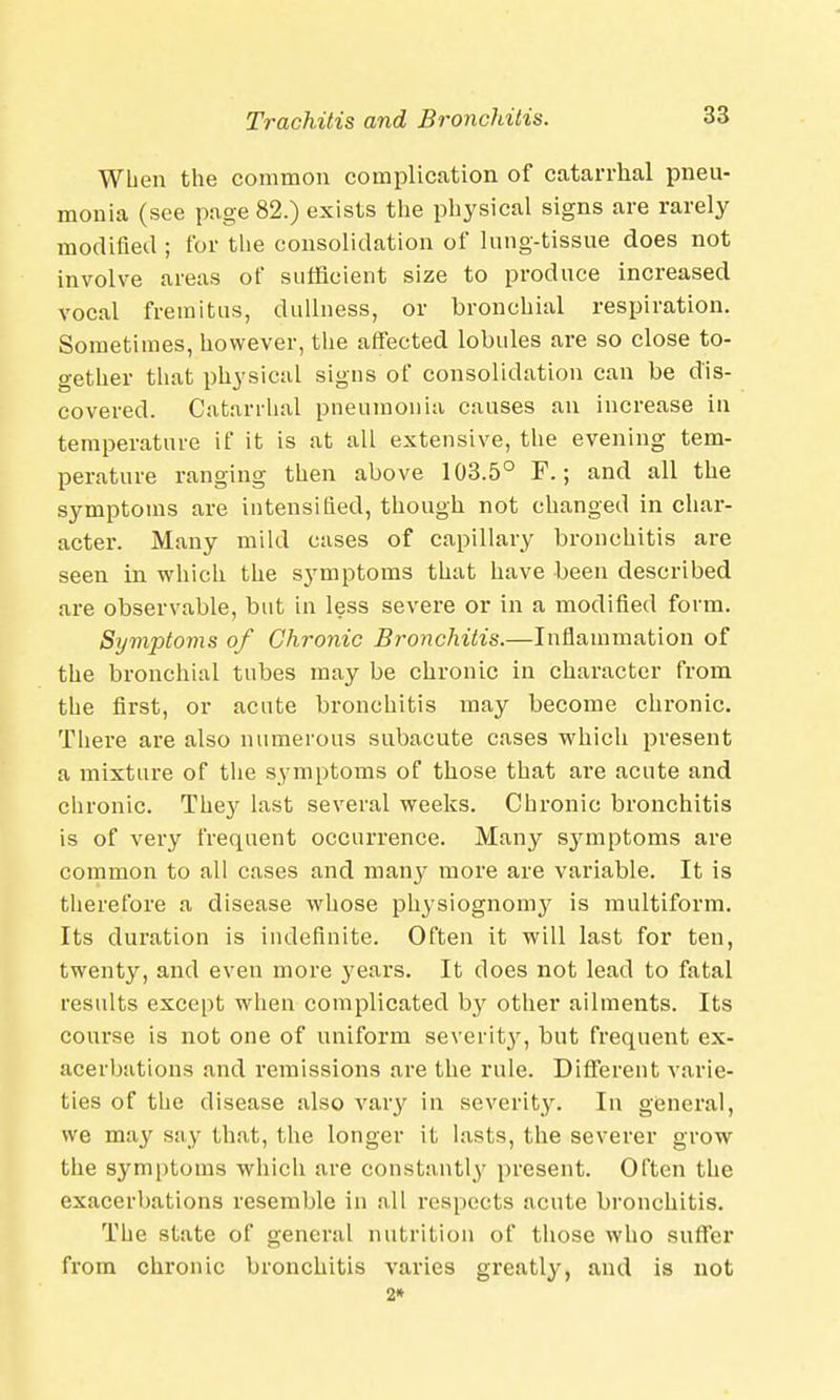 When the common complication of catarrhal pneu- monia (see page 82.) exists the physical signs are rarely modified ; for the consolidation of lung-tissue does not involve areas of sufficient size to produce increased vocal fremitus, dullness, or bronchial respiration. Sometimes, however, the affected lobules are so close to- gether that physical signs of consolidation can be dis- covered. Catarrhal pneumonia causes an increase in temperature if it is at all extensive, the evening tem- perature ranging then above 103.5° F.; and all the symptoms are intensified, though not changed in char- acter. Many mild cases of capillary bronchitis are seen in which the symptoms that have been described are observable, but in less severe or in a modified form. Symptoms of Chronic Bronchitis.—Inflammation of the bronchial tubes may be chronic in character from the first, or acute bronchitis may become chronic. There are also numerous subacute cases which present a mixture of the symptoms of those that are acute and chronic. They last several weeks. Chronic bronchitis is of very frequent occurrence. Many symptoms are common to all cases and many more are variable. It is therefore a disease whose physiognomy is multiform. Its duration is indefinite. Often it will last for ten, twenty, and even more years. It does not lead to fatal results except when complicated by other ailments. Its course is not one of uniform severity, but frequent ex- acerbations and remissions are the rule. Different varie- ties of the disease also vary in severity. In general, we may say that, the longer it lasts, the severer grow the symptoms which are constantly present. Often the exacerbations resemble in all respects acute bronchitis. The state of general nutrition of those who suffer from chronic bronchitis varies greatly, and is not 2*