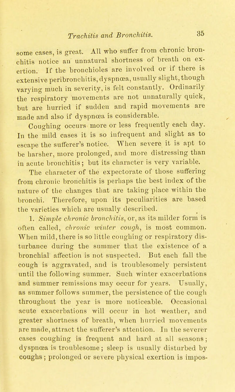 some cases, is great. All who suffer from chronic bron- chitis notice an unnatural shortness of breath on ex- ertion. If the bronchioles are involved or if there is extensive peribronchitis, dyspnoea, usually slight, though varying much in severity, is felt constantly. Ordinarily the respiratory movements are not unnaturally quick, but are hurried if sudden and rapid movements are made and also if dyspnoea is considerable. Coughing occurs more or less frequently each day. In the mild cases it is so infrequent and slight as to escape the sufferer's notice. When severe it is apt to be harsher, more prolonged, and more distressing than in acute bronchitis; but its character is very variable. The character of the expectorate of those suffering from chronic bronchitis is perhaps the best index of the nature of the changes that are taking place within the bronchi. Therefore, upon its peculiarities are based the varieties which are usually described. 1. Simple chronic bronchitis, or, as its milder form is often called, chronic winter cough, is most common. When mild, there is so little coughing or respiratory dis- turbance during the summer that the existence of a bronchial affection is not suspected. But each fall the cough is aggravated, and is troublesome^ persistent until the following summer. Such winter exacerbations and summer remissions may occur for years. Usually, as summer follows summer, the persistence of the cough throughout the year is more noticeable. Occasional acute exacerbations will occur in hot weather, and greater shortness of breath, when hurried movements are made, attract the sufferer's attention. In the severer cases coughing is frequent and hard at all seasons; dyspnoea is troublesome; sleep is usually disturbed by coughs; prolonged or severe physical exertion is impos-