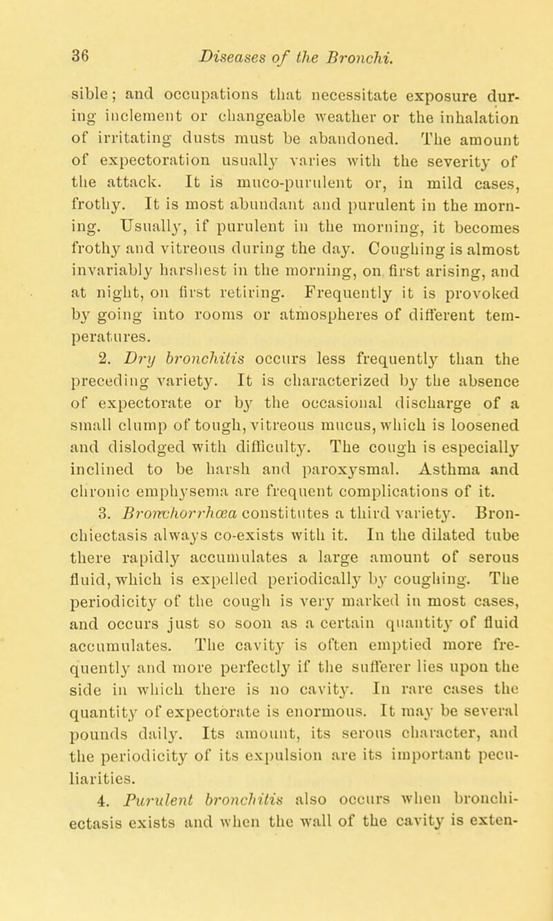 sible; and occupations that necessitate exposure dur- ing inclement or changeable weather or the inhalation of irritating dusts must be abandoned. The amount of expectoration usually varies with the severity of the attack. It is muco-punilent or, in mild cases, frothy. It is most abundant and purulent in the morn- ing. Usually, if purulent in the morning, it becomes frothy and vitreous during the day. Coughing is almost invariably harshest in the morning, on. first arising, and at night, on first retiring. Frequently it is provoked by going into rooms or atmospheres of different tem- peratures. 2. Dry bronchitis occurs less frequently than the preceding variety. It is characterized by the absence of expectorate or by the occasional discharge of a small clump of tough, vitreous mucus, which is loosened and dislodged with difficulty. The cough is especially inclined to be harsh and paroxysmal. Asthma and chronic emph3-sema are frequent complications of it. 3. Bronchorrhcea constitutes a third variet}'. Bron- chiectasis always co-exists with it. In the dilated tube there rapidly accumulates a large amount of serous fluid, which is expelled periodically by coughing. The periodicity of the cough is very marked in most cases, and occurs just so soon as a certain quantity of fluid accumulates. The cavity is often emptied more fre- quently and more perfect^ if the sufferer lies upon the side in which there is no cavit}'. In rare cases the quantity of expectorate is enormous. It ma)- be several pounds daily. Its amount, its serous character, and the periodicity of its expulsion are its important pecu- liarities. 4. Purulent bronchitis also occurs when bronchi- ectasis exists and when the wall of the cavity is exten-