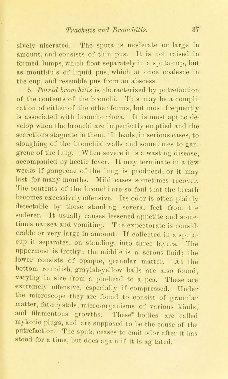 sively ulcerated. The sputa is moderate or large in amount, and consists of thin pus. It is not raised in formed lumps, which float separately in a sputa-cup, but as mouthfuls of liquid pus, which at once coalesce in the cup, and resemble pus from an abscess. 5. Putrid bronchitis is characterized by putrefaction of the contents of the bronchi. This may be a compli- cation of either of the other forms, but most frequently is associated with bronchorrhoea. It is most apt to de- velop when the bronchi are imperfectly emptied and the secretions stagnate in them. It leads, in serious cases, to sloughing of the bronchial walls and sometimes to gan- grene of the lung. When severe it is a wasting disease, accompanied by hectic fever. It may terminate in a few weeks if gangrene of the lung is produced, or it may last for many months. Mild cases sometimes recover. The contents of the bronchi are so foul that the breath becomes excessively offensive. Its odor is often plainly detectable by those standing several feet from the sufferer. It usually causes lessened appetite and some- times nausea and vomiting. The expectorate is consid- erable or very large in amount. If collected in a sputa- cup it separates, on standing, into three layers. The uppermost is frothy; the middle is a serous fluid; the lower consists of opaque, granular matter. At the bottom roundish, grayish-yellow balls are also found, varying in size from a pin-head to a pea. These are extremely offensive, especially if compressed. Under the microscope they are found to consist of granular matter, fat-crystals, micro-organisms of various kinds,' and filamentous growths. These* bodies are called mykotic plugs, and are supposed to be the cause of the putrefaction. The sputa ceases to omit odor after it lias stood for a time, but does again if it is agitated.