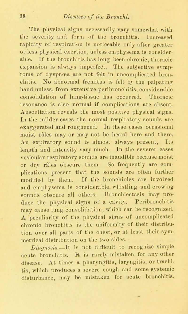 The physical signs necessarily vary somewhat with the severity and form of the bronchitis. Increased rapidity of respiration is noticeable only after greater or less physical exertion, unless emphysema is consider- able. If the bronchitis has long been chronic, thoracic expansion is always imperfect. The subjective S3-mp- toms of dyspnoea are not felt in uncomplicated bron- chitis. No abnormal fremitus is felt by the palpating hand unless, from extensive peribronchitis, considerable consolidation of lung-tissue has occurred. Thoracic resonance is also normal if complications are absent. Auscultation reveals the most positive physical signs. In the milder cases the normal respiratory sounds are exaggerated and roughened. In these cases occasional moist rales may or may not be heard here and there. An expiratory sound is almost always present, Its length and intensity vary much. In the severer cases vesicular respiratory sounds are inaudible because moist or dry rales obscure them. So frequently are com- plications present that the sounds are often further modified by them. If the bronchioles are involved and emphysema is considerable, whistling and crowing sounds obscure all others. Bronchiectasis may pro- duce the physical signs of a cavity. Peribronchitis may cause lung consolidation, which can be recognized. A peculiarity of the physical signs of uncomplicated chronic bronchitis is the uniformity of their distribu- tion over all parts of the chest, or at least their sym- metrical distribution on the two sides. Diagnosis.—It is not difficult to recognize simple acute bronchitis, ft is rarely mistaken for any other disease. At times a pharyngitis, laryngitis, or trachi- tis, which produces a severe cough and some systemic disturbance, may be mistaken for acute bronchitis.