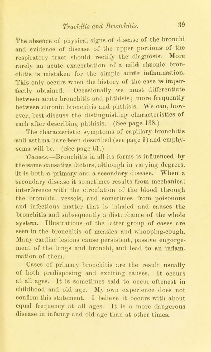 The absence of physical signs of disease of the bronchi and evidence of disease of the upper portions- of the respiratory tract should rectify the diagnosis.- More rarely an acute exacerbation of a mild chronic bron- chitis is mistaken for the simple acttte iinflammation:. 'This only occurs when the history of the case is impev- tfectly obtained. Occasionally we must differentiate between acute bronchitis and phthisis; more frequently between chronic bronchitis and phthisis. We can, how- ever, best discuss the distinguishing characteristics of each after describing phthisis. (See page 138.) The characteristic symptoms of capillary bronchitis :and asthma have been described (see page 9) and emphy- sema will be. (See page 61.) (Causes.—Bronchitis in all its forms is influenced by '.the same causative factors, although in varying degrees. Ht is both a primary and a secondary disease. When a ^secondary disease it sometimes results from mechanical interference with the circulation of the blood through the bronchial vessels, and sometimes from poisonous and infectious matter that is inhaled and causes the bronchitis and subsequently a disturbance of the whole system. Illustrations of the latter group of cases are seen in the bronchitis of measles and whooping-cough. Man}' cardiac lesions cause persistent, passive engorge- ment of the lungs and bronchi, and lead to an inflam- mation of them. Cases of primary bronchitis are the result usually of both predisposing and exciting causes. It occurs at all ages. It is sometimes said to occur oftenest in childhood and old age. My own experience does not confirm this statement. I believe it occurs with about equal frequency at all ages. It is a more dangerous disease in infancy and old age than at other times.