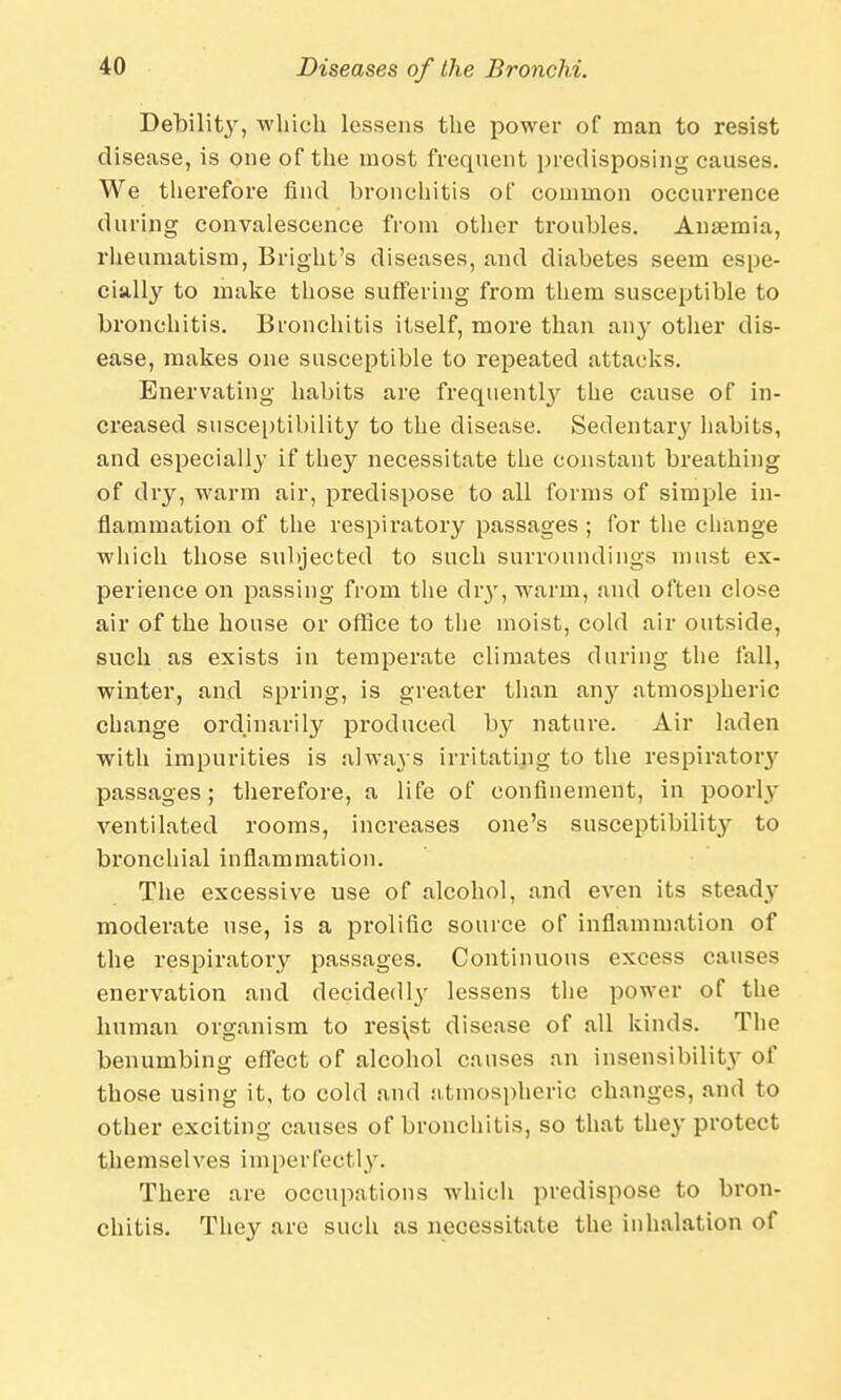 Debilit}', which lessens the power of man to resist disease, is one of the most frequent predisposing causes. We therefore find bronchitis of common occurrence during convalescence from other troubles. Anaemia, rheumatism, Bright's diseases, and diabetes seem espe- cially to make those suffering from them susceptible to bronchitis. Bronchitis itself, more than any other dis- ease, makes one susceptible to repeated attacks. Enervating habits are frequentty the cause of in- creased susceptibility to the disease. Sedentary habits, and especially if they necessitate the constant breathing of dry, warm air, predispose to all forms of simple in- flammation of the respiratory passages ; for the change which those subjected to such surroundings must ex- perience on passing from the dry, warm, and often close air of the house or office to the moist, cold air outside, such as exists in temperate climates during the fall, winter, and spring, is greater than any atmospheric change ordinarily produced by nature. Air laden with impurities is always irritating to the respirator}- passages; therefore, a life of confinement, in poorly ventilated rooms, increases one's susceptibilit}- to bronchial inflammation. The excessive use of alcohol, and even its steady moderate use, is a prolific source of inflammation of the respiratory passages. Continuous excess causes enervation and decidedly lessens the power of the human organism to res\st disease of all kinds. The benumbing effect of alcohol causes an insensibility of those using it, to cold and atmospheric changes, and to other exciting causes of bronchitis, so that they protect themselves imperfectly. There are occupations which predispose to bron- chitis. They are such as necessitate the inhalation of