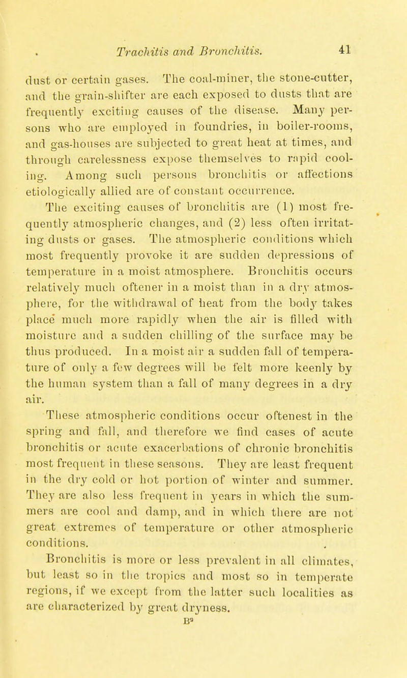 dust or certain gases. The coal-miner, the stone-cutter, and the grain-shifter are each exposed to dusts that are frequently exciting causes of the disease. Many per- sons who are employed in foundries, in boiler-rooms, and gas-houses are subjected to great heat at times, and through carelessness expose themselves to rapid cool- ing. Among such persons bronchitis or affections etiologically allied are of constant occurrence. The exciting causes of bronchitis are (1) most fre- quently atmospheric changes, and (2) less often irritat- ing dusts or gases. The atmospheric conditions which most frequently provoke it are sudden depressions of temperature in a moist atmosphere. Bronchitis occurs relatively much oftener in a moist than in a dry atmos- phere, for the withdrawal of heat from the bod}7 takes jDlace much more rapidly when the air is filled with moisture and a sudden chilling of the surface may be thus produced. In a moist air a sudden fall of tempera- ture of only a few degrees will be felt more keenly by the human system than a fall of mai^r degrees in a dry air. These atmospheric conditions occur oftenest in the spring and fall, and therefore we find cases of acute bronchitis or acute exacerbations of chronic bronchitis most frequent in these seasons. They are least frequent in the dry cold or hot portion of winter and summer. They are also less frequent in years in which the sum- mers are cool and damp, and in which there are not great extremes of temperature or other atmospheric conditions. Bronchitis is more or less prevalent in all climates, but least so in the tropics and most so in temperate regions, if we except from the latter such localities as are characterized by great dryness.