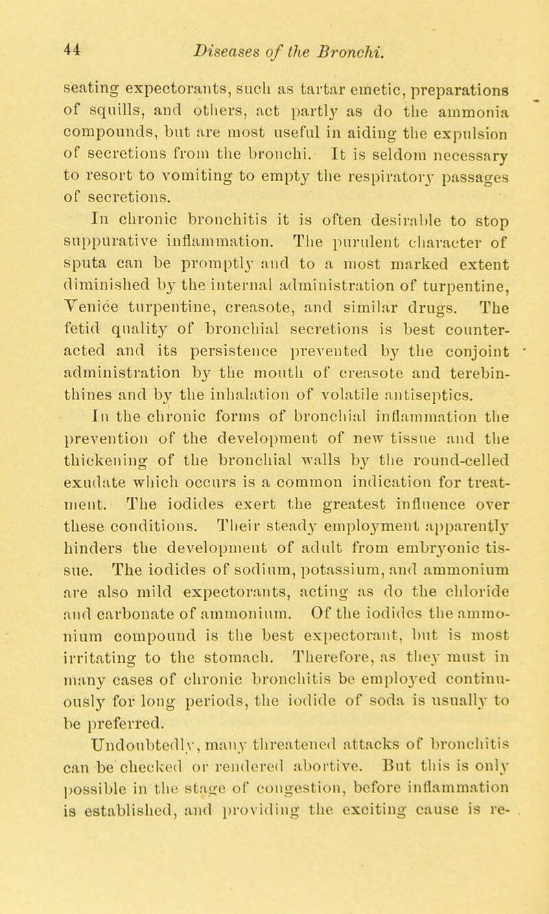 seating expectorants, such as tartar emetic, preparations of squills, and others, act partly as do the ammonia compounds, but are most useful in aiding the expulsion of secretions from the bronchi. It is seldom necessary to resort to vomiting to empty the respiratory passages of secretions. In chronic bronchitis it is often desirable to stop suppurative inflammation. The purulent character of sputa can be promptly and to a most marked extent diminished by the internal administration of turpentine, Venice turpentine, creasote, and similar drugs. The fetid quality of bronchial secretions is best counter- acted and its persistence prevented by the conjoint administration b}' the mouth of creasote and terebin- thines and by the inhalation of volatile antiseptics. In the chronic forms of bronchial inflammation the prevention of the development of new tissue and the thickening of the bronchial walls b}r the round-celled exudate which occui's is a common indication for treat- ment. The iodides exert the greatest influence over these conditions. Their steady emplo3rment apparently hinders the development of adult from embryonic tis- sue. The iodides of sodium, potassium, and ammonium are also mild expectorants, acting as do the chloride and carbonate of ammonium. Of the iodides the ammo- nium compound is the best expectorant, but is most irritating to the stomach. Therefore, as they must in many cases of chronic bronchitis be emplo}-ed continu- ously for long periods, the iodide of soda is usually to be preferred. Undoubtedly, many threatened attacks of bronchitis can be checked or rendered abortive. But this is only possible in the stage of congestion, before inflammation is established, and providing the exciting cause is re-