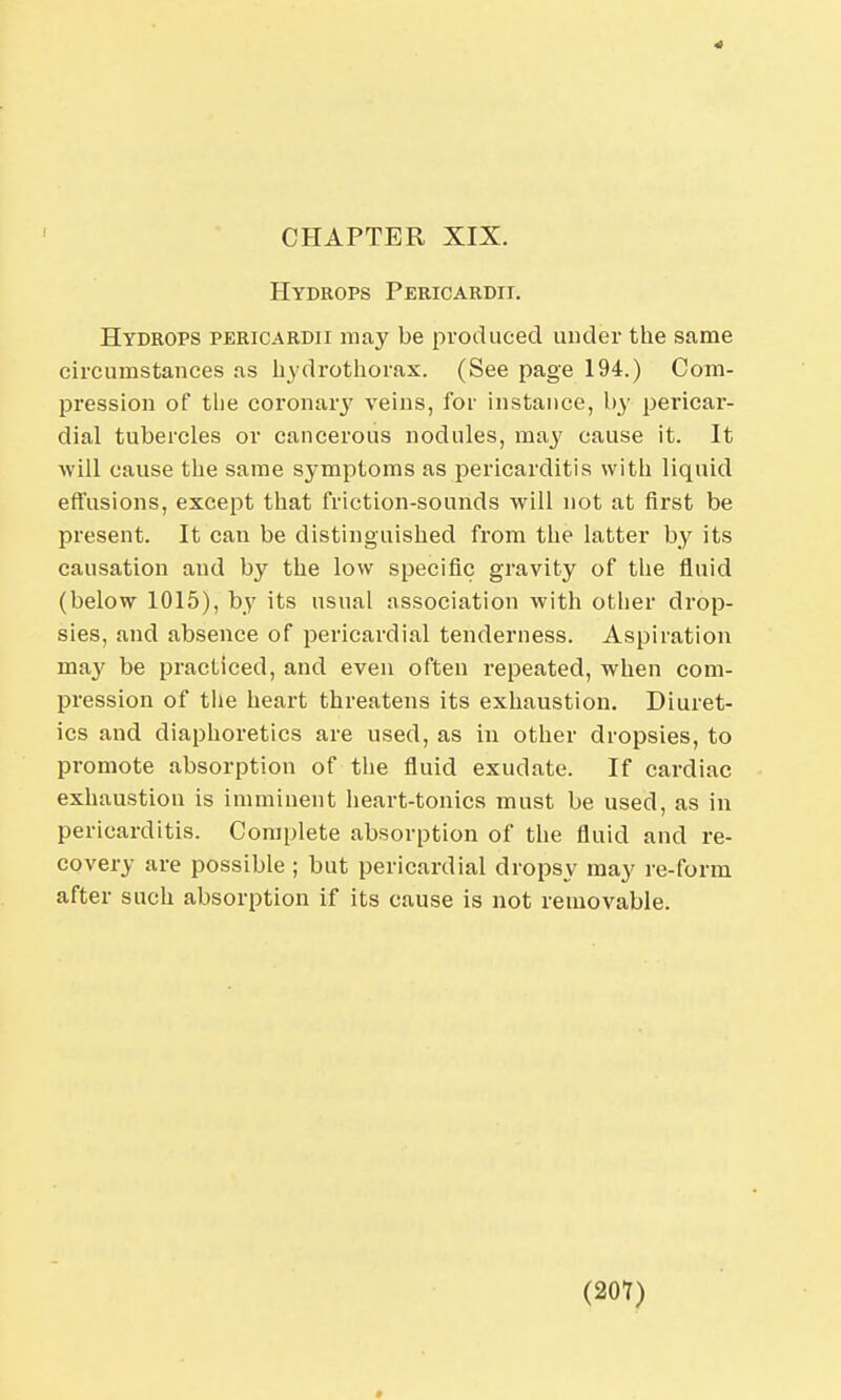 CHAPTER XIX. Hydrops Pericardii. Hydrops pericardii may be produced under the same circumstances as hydrothorax. (See page 194.) Com- pression of the coronary veins, for instance, by pericar- dial tubercles or cancerous nodules, may cause it. It will cause the same symptoms as pericarditis with liquid effusions, except that friction-sounds will not at first be present. It can be distinguished from the latter by its causation and by the low specific gravity of the fluid (below 1015), by its usual association with other drop- sies, and absence of pericardial tenderness. Aspiration may be practiced, and even often repeated, when com- pression of the heart threatens its exhaustion. Diuret- ics and diaphoretics are used, as in other dropsies, to promote absorption of the fluid exudate. If cardiac exhaustion is imminent heart-tonics must be used, as in pericarditis. Complete absorption of the fluid and re- covery are possible ; but pericardial dropsy may re-form after such absorption if its cause is not removable. (207) »