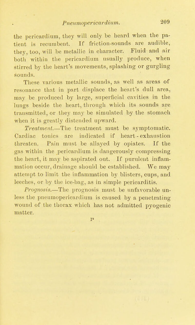 Pne umopericardium. the pericardium, they will only he heard when the pa- tient is recumbent. If friction-sounds are audible, tliey, too, will be metallic in character. Fluid and air both within the pericardium usually produce, when stirred by the heart's movements, splashing or gurgling sounds. These various metallic sounds, as well as areas of resonance that in part displace the heart's dull area, ma}^ be produced by large, superficial cavities in the lungs beside the heart, through which its sounds are transmitted, or they may be simulated by the stomach when it is greatly distended upward. Treatment.—The treatment must be symptomatic. Cardiac tonics are indicated if heart - exhaustion threaten. Pain must be allaj'ed by opiates. If the gas within the pericardium is dangerously compressing the heart, it may be aspirated out. If purulent inflam- mation occur, drainage should be established. We may attempt to limit the inflammation by blisters, cups, and leeches, or b}' the ice-bag, as in simple pericarditis. Prognosis.—The prognosis must be unfavorable un- less the pneumopericardium is caused b}' a penetrating wound of the thorax which has not admitted pyogenic matter.