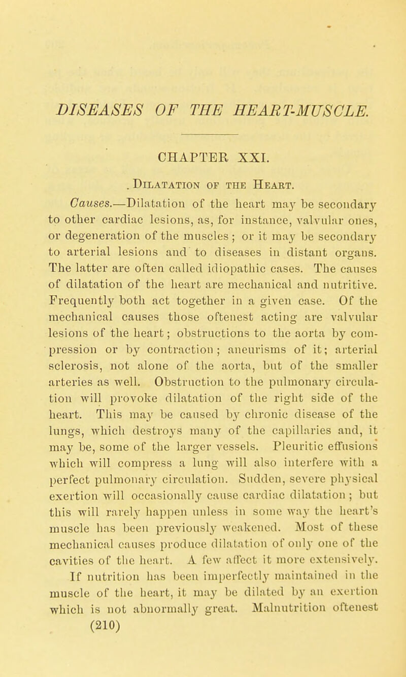 DISEASES OF THE HEART-MUSCLE. CHAPTER XXI. . Dilatation of the Heart. Causes.—Dilatation of the heart ma}' be secondary to other cardiac lesions, as, for instance, valvular ones, or degeneration of the muscles; or it may be secondary to arterial lesions and' to diseases in distant organs. The latter are often called idiopathic cases. The causes of dilatation of the heart are mechanical and nutritive. Frequently both act together in a given case. Of the mechanical causes those oftenest acting are valvular lesions of the heart; obstructions to the aorta by com- pression or by contraction ; aneurisms of it; arterial sclerosis, not alone of the aorta, but of the smaller arteries as well. Obstruction to the pulmonary circula- tion will provoke dilatation of the right side of the heart. This may be caused b}r chronic disease of the lungs, which destroys many of the capillaries and, it may be, some of the larger vessels. Pleuritic effusions which will compress a lung will also interfere with a perfect pulmonary circulation. Sudden, severe physical exertion will occasionally cause cardiac dilatation ; but this will rarely happen unless in sonic way the heart's muscle has been previous^ weakened. Most of these mechanical causes produce dilatation of only one of the cavities of the heart. A few affect it more extensively. If nutrition has been imperfectly maintained in the muscle of the heart, it may be dilated by an exertion which is not abnormally great. Malnutrition oftenest