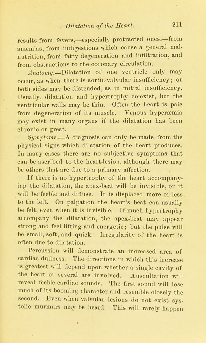 results from fevers—especially protracted ones—from anaemias, from indigestions which cause a general mal- nutrition, from fatty degeneration and infiltration, and from obstructions to the coronary circulation. Anatomy.—Dilatation of one ventricle only may occur, as when there is aortic-valvular insufficiency; or both sides may be distended, as in mitral insufficiency. Usually, dilatation and hypertrophy co-exist, but the ventricular walls may be thin. Often the heart is pale from degeneration of its muscle. Venous hj'persemia may exist in many organs if the dilatation has been chronic or great. Symptoms.—A diagnosis can only be made from the physical signs which dilatation of the heart produces. In many cases there are no subjective sj'mptoms that can be ascribed to the heart-lesion, although there may be others that are due to a primary affection. If there is no hypertrophy of the heart accompany- ing the dilatation, the apex-beat will be invisible, or it will be feeble and diffuse. It is displaced more or less to the left. On palpation the heart's beat can usually be felt, even when it is invisible. If much hypertrophy accompan}^ the dilatation, the apex-beat may appear strong and feel lifting and energetic; but the pulse will be small, soft, and quick. Irregularity of the heart is often due to dilatation. Percussion will demonstrate an increased area of cardiac dullness. The directions in which this increase is greatest will depend upon whether a single cavity of the heart or several are involved. Auscultation will reveal feeble cardiac sounds. The first sound will lose much of its booming character and resemble closely the second. Even when valvular lesions do not exist sys- tolic murmurs may be heard. This will rarely happen