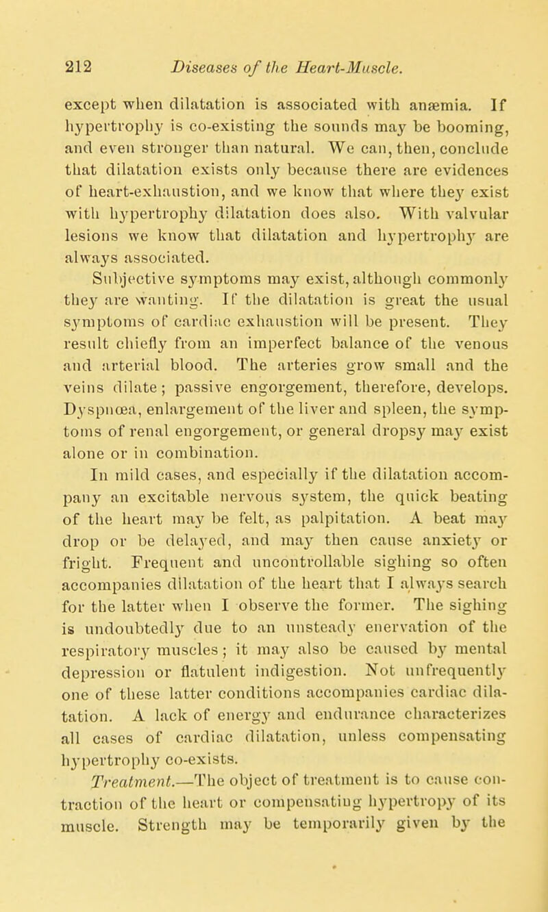 except when dilatation is associated with anremia. If hypertrophy is co-existing the sounds may be booming, and even stronger than natural. We can, then, conclude that dilatation exists only because there are evidences of heart-exhaustion, and we know that where the}' exist with hypertrophy dilatation does also. With valvular lesions we know that dilatation and hypertroph}- are always associated. Subjective symptoms may exist, although commonly they are wanting. If the dilatation is great the usual symptoms of cardiac exhaustion will be present. They result chiefly from an imperfect balance of the venous and arterial blood. The arteries grow small and the veins dilate; passive engorgement, therefore, develops. Dyspnoea, enlargement of the liver and spleen, the symp- toms of renal engorgement, or general dropsy ma}' exist alone or in combination. In mild cases, and especially if the dilatation accom- pany an excitable nervous system, the quick beating of the heart may be felt, as palpitation. A beat may drop or be delayed, and may then cause anxiety or fright. Frequent and uncontrollable sighing so often accompanies dilatation of the heart that I always search for the latter when I observe the former. The sighing is undoubtedly due to an unsteady enervation of the respiratory muscles ; it may also be caused by mental depression or flatulent indigestion. Not imfrequently one of these latter conditions accompanies cardiac dila- tation. A lack of energy and endurance characterizes all cases of cardiac dilatation, unless compensating hypertrophy co-exists. Treatment.—The object of treatment is to cause con- traction of the heart or compensating hypertropy of its muscle. Strength may be temporarily given by the