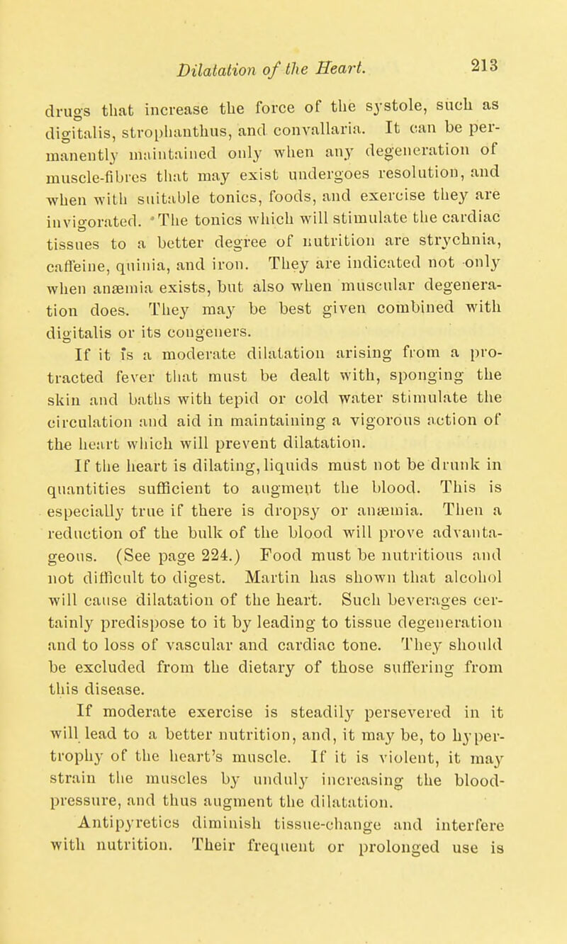 drugs that increase the force of the systole, such as digitalis, stroplmnthus, and convallaria. It can be per- manently maintained only when any degeneration of muscle-fibres that may exist undergoes resolution, and when with suitable tonics, foods, and exercise they are invigorated. 'The tonics which will stimulate the cardiac tissues to a better degree of nutrition are strychnia, caffeine, qninia, and iron. They are indicated not only when anaemia exists, but also when muscular degenera- tion does. They may be best given combined with digitalis or its congeners. If it is a moderate dilatation arising from a pro- tracted fever that must be dealt with, sponging the skin and baths with tepid or cold water stimulate the circulation and aid in maintaining a vigorous action of the heart which will prevent dilatation. If the heart is dilating,liquids must not be drunk in quantities sufficient to augment the blood. This is especially true if there is dropsy or anaemia. Then a reduction of the bulk of the blood will prove advanta- geous. (See page 224.) Food must be nutritious and not difficult to digest. Martin has shown that alcohol will cause dilatation of the heart. Such beverages cer- tainly predispose to it by leading to tissue degeneration and to loss of vascular and cardiac tone. They should be excluded from the dietary of those suffering from this disease. If moderate exercise is steadily persevered in it will lead to a better nutrition, and, it may be, to hyper- trophy of the heart's muscle. If it is violent, it may strain the muscles by unduly increasing the blood- pressure, and thus augment the dilatation. Antipyretics diminish tissue-change and interfere with nutrition. Their frequent or prolonged use is