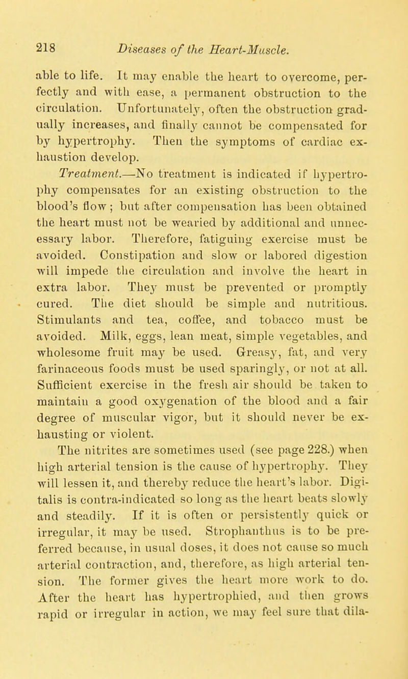 able to life. It may enable the heart to overcome, per- fectly and with ease, a permanent obstruction to the circulation. Unfortunately, often the obstruction grad- ually increases, and finally cannot be compensated for by hypertrophy. Then the symptoms of cardiac ex- haustion develop. Treatment.—No treatment is indicated if hypertro- phy compensates for an existing obstruction to the blood's flow; but after compensation has been obtained the heart must not be wearied by additional and unnec- essary labor. Therefore, fatiguing exercise must be avoided. Constipation and slow or labored digestion will impede the circulation and involve the heart in extra labor. The}' must be prevented or promptly cured. The diet should be simple and nutritious. Stimulants and tea, coffee, and tobacco must be avoided. Milk, eggs, lean meat, simple vegetables, and wholesome fruit may be used. Greasy, fat, and very farinaceous foods must be used sparingly, or not at all. Sufficient exercise in the fresh air should be taken to maintain a good ox}'genation of the blood and a fair degree of muscular vigor, but it should never be ex- hausting or violent. The nitrites are sometimes used (see page 228.) when high arterial tension is the cause of hypertrophy. The}r will lessen it, and thereby reduce the heart's labor. Digi- talis is contra-indicated so long as the heart beats slowly and steadily. If it is often or persistently quick or irregular, it may be used. Strophanthus is to be pre- ferred because, in usual doses, it does not cause so much arterial contraction, and, therefore, as high arterial ten- sion. The former gives the heart more work to do. After the heart has hypertrophied, and then grows rapid or irregular in action, we may feel sure that dila-