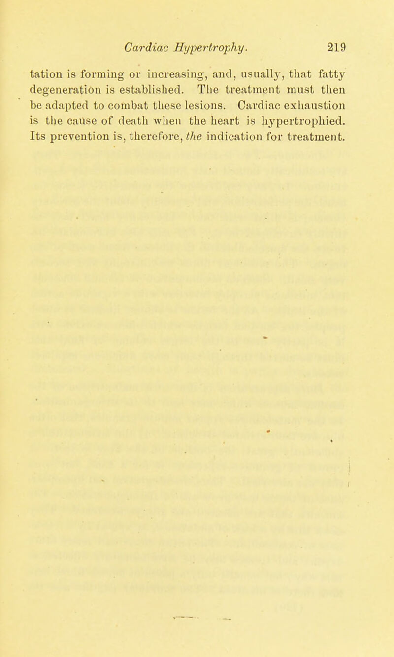 tation is forming or increasing, and, usually, that fatty degeneration is established. The treatment must then be adapted to combat these lesions. Cardiac exhaustion is the cause of death when the heart is hypertrophied. Its prevention is, therefore, the indication for treatment. i