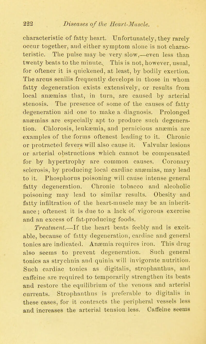 characteristic of fatty heart. Unfortunately, they rarely occur together, and either symptom alone is not charac- teristic. The pulse may be very slow,—even less than twenty beats to the minute.. This is not, however, usual, for oftener it is quickened, at least, by bodily exertion. The arcus senilis frequently develops in those in whom fatty degeneration exists extensivelj7', or results from local anaemias that, in turn, are caused by arterial stenosis. The presence of some of the causes of fa^ degeneration aid one to make a diagnosis. Prolonged anaemias are especialty apt to produce such degenera- tion. Chlorosis, leukaemia, and pernicious anaemia are examples of the forms oftenest leading to it. Chronic or protracted fevers will also cause it. Valvular lesions or arterial obstructions which cannot be compensated for by hypertrophy are common causes. Coronaiy sclerosis, by producing local cardiac anaemias, may lead to it. Phosphorus poisoning will cause intense general fatty degeneration. Chronic tobacco and alcoholic poisoning may lead to similar results. Obesit}' and fatty infiltration of the heart-muscle may be an inherit- ance; oftenest it is due to a lack of vigorous exercise and an excess of fat-producing foods. Treatment.—If the heart beats feebly and is excit- able, because of fatty degeneration, cardiac and general tonics are indicated. Anaemia requires iron. This drug also seems to prevent degeneration. Such general tonics as strychnia and quinia will invigorate nutrition. Such cardiac tonics as digitalis, strophanthus, and caffeine are required to temporarily strengthen its beats and restore the equilibrium of the venous and arterial currents. Strophanthus is preferable to digitalis in these cases, for it contracts the peripheral vessels less and increases the arterial tension less. Caffeine seems