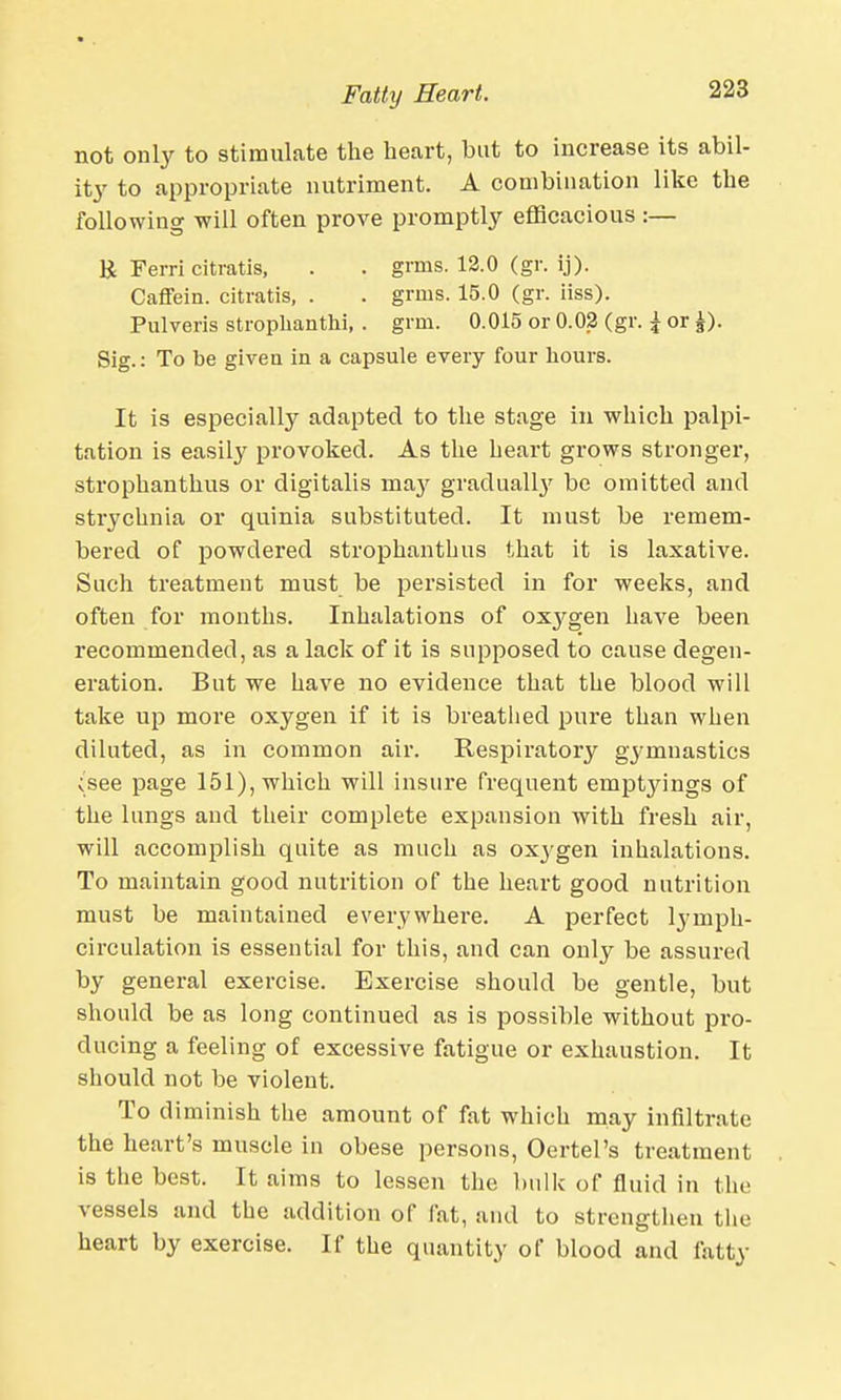 not only to stimulate the heart, but to increase its abil- ity to appropriate nutriment. A combination like the following will often prove promptly efficacious :— E Ferri citratis, . . grins. 12.0 (gr. ij). Caffein. citratis, . . grnis. 15.0 (gr. iiss). Pulveris stroplianthi, . grin. 0.015 or 0.02 (gr. \ or £). Sig.: To be given in a capsule every four hours. It is especially adapted to the stage in which palpi- tation is easily provoked. As the heart grows stronger, strophanthus or digitalis ina}' gradualby be omitted and strychnia or quinia substituted. It must be remem- bered of powdered strophanthus that it is laxative. Such treatment must be persisted in for weeks, and often for months. Inhalations of ox}rgen have been recommended, as a lack of it is supposed to cause degen- eration. But we have no evidence that the blood will take up more oxygen if it is breathed pure than when diluted, as in common air. Respiratory gymnastics ;see page 151), which will insure frequent emptyings of the lungs and their complete expansion with fresh air, will accomplish quite as much as oxygen inhalations. To maintain good nutrition of the heart good nutrition must be maintained everywhere. A perfect lymph- circulation is essential for this, and can only be assured by general exercise. Exercise should be gentle, but should be as long continued as is possible without pro- ducing a feeling of excessive fatigue or exhaustion. It should not be violent. To diminish the amount of fat which may infiltrate the heart's muscle in obese persons, Oertel's treatment is the best. It aims to lessen the bulk of fluid in the vessels and the addition of fat, and to strengthen the heart by exercise. If the quantity of blood and fatty