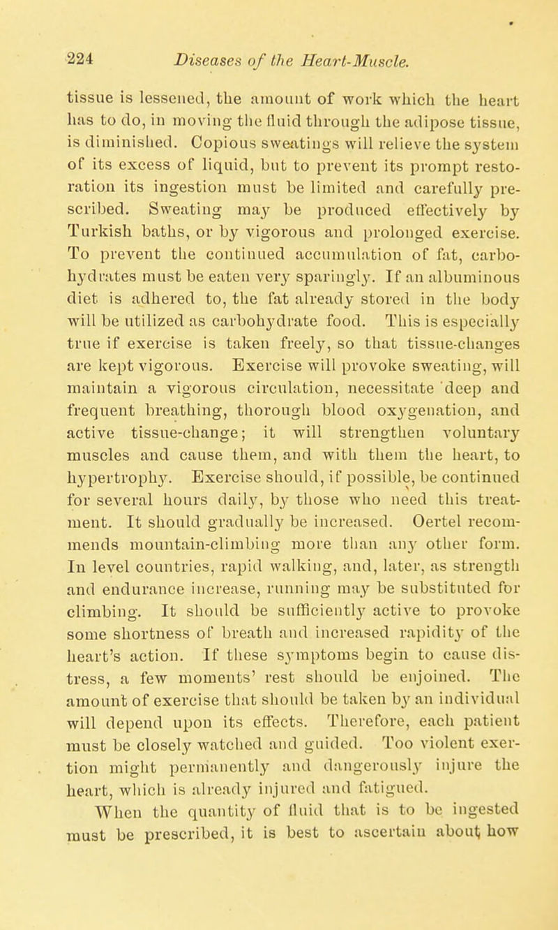 tissue is lessened, the amount of work which the heart has to do, in moving tlie fluid through the adipose tissue, is diminished. Copious sweatings will relieve the system of its excess of liquid, but to prevent its prompt resto- ration its ingestion must be limited and carefully pre- scribed. Sweating may be produced effectively by Turkish baths, or by vigorous and prolonged exercise. To prevent the continued accumulation of fat, carbo- hydrates must be eaten very sparingly. If an albuminous diet is adhered to, the fat already stored in the body will be utilized as carbohydrate food. This is especially true if exercise is taken freely, so that tissue-changes are kept vigorous. Exercise will provoke sweating, will maintain a vigorous circulation, necessitate deep and frequent breathing, thorough blood oxygenation, and active tissue-change; it will strengthen voluntary muscles and cause them, and with them the heart, to hypertrophy. Exercise should, if possible, be continued for several hours daily, by those who need this treat- ment. It should gradually be increased. Oertel recom- mends mountain-climbing more than any other form. In level countries, rapid walking, and, later, as strength and endurance increase, running may be substituted for climbing. It should be sufficient^ active to provoke some shortness of breath and increased rapidity of the heart's action. If these symptoms begin to cause dis- tress, a few moments' rest should be enjoined. The amount of exercise that should be taken by an individual will depend upon its effects. Therefore, each patient must be closely watched and guided. Too violent exer- tion might permanently and dangerously injure the heart, which is already injured and fatigued. When the quantity of fluid that is to be ingested must be prescribed, it is best to ascertain about how