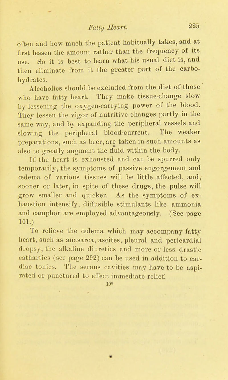 often and how much the patient habitually takes, and at first lessen the amount rather than the frequency of its use. So it is best to learn what his usual diet is, and then eliminate from it the greater part of the carbo- hydrates. Alcoholics should be excluded from the diet of those who have fatty heart. They make tissue-change slow by lessening the oxygen-carrying power of the blood. They lessen the vigor of nutritive changes partly in the same way, and by expanding the peripheral vessels and slowing the peripheral blood-current. The weaker preparations, such as beer, are taken in such amounts as also to greatly augment the fluid within the body. If the heart is exhausted and can be spurred only temporarily, the symptoms of passive engorgement and oedema of various tissues will be little affected, and, sooner or later, in spite of these drugs, the pulse will grow smaller and quicker. As the symptoms of ex- haustion intensify, diffusible stimulants like ammonia and camphor are employed advantageously. (See page 101.) To relieve the oedema which may accompany fatty heart, such as anasarca, ascites, pleural and pericardial dropsy, the alkaline diuretics and more or less drastic cathartics (see page 292) can be used in addition to car- diac tonics. The serous cavities may have to be aspi- rated or punctured to effect immediate relief. 10* «-