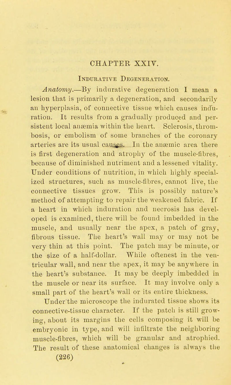 Indurative Degeneration. Anatomy.—By indurative degeneration I mean a lesion that is primarily a degeneration, and secondarily an hyperplasia, of connective tissue which causes indu- ration. It results from a gradually produced and per- sistent local anaemia within the heart. Sclerosis, throm- bosis, or embolism of some branches of the coronary arteries are its usual causes. In the anaemic area there is first degeneration and atrophy of the muscle-fibres, because of diminished nutriment and a lessened vitality. Under conditions of nutrition, in which highty special- ized structures, such as muscle-fibres, cannot live, the connective tissues grow. This is possibty nature's method of attempting to repair the weakened fabric. If a heart in which induration and necrosis has devel- oped is examined, there will be found imbedded in the muscle, and usually near the apex, a patch of gray, fibrous tissue. The heart's wall may or ma}' not be very thin at this point. The patch ma}' be minute, or the size of a half-dollar. While oftenest in the ven- tricular wall, and near the apex, it may be anywhere in the heart's substance. It may be deeply imbedded in the muscle or near its surface. It may involve only :i small part of the heart's wall or its entire thickness. TJnder'the microscope the indurated tissue shows its connective-tissue character. If the patch is still grow- ing, about its margins the cells composing it will be embr}'onic in type, and will infiltrate the neighboring muscle-fibres, which will be granular and atrophied. The result of these anatomical changes is always the