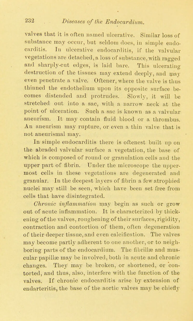 valves that it is often named ulcerative. Similar loss of substance may occur, but seldom does, in simple endo- carditis. In ulcerative endocarditis, if the valvular vegetations are detached, a loss of substance, with rao-o-ed and sharply-cut edges, is laid bare. This ulcerating destruction of the tissues may extend deeply, and may even penetrate a valve. Oftener, where the valve is thus thinned the endothelium upon its opposite surface be- comes distended and protrudes. Slowly, it will be stretched out into a sac, with a narrow neck at the point of ulceration. Such a sac is known as a valvular aneurism. It ma}' contain fluid blood or a thrombus. An aneurism may rupture, or even a thin valve that is not aneurismal m&y. In simple endocarditis there is oftenest built up on the abraded valvular surface a vegetation, the base of which is composed of round or granulation cells and the upper part of fibrin. Under the microscope the upper- most cells in these vegetations are degenerated and granular. In the deepest layers of fibrin a few atrophied nuclei may still be seen, which have been set free from cells that have disintegrated. Chronic inflammation may begin as such or grow out of acute inflammation. It is characterized by thick- ening of the valves, roughening of their surfaces, rigidity, contraction and contortion of them, often degeneration of their deeper tissue, and even calcification. The valves may become parti}' adherent to one another, or to neigh- boring parts of the endocardium. The fibrillar and mus- cular papilhe may be involved, both in acute and chronic changes. They may be broken, or shortened, or con- torted, and thus, also, interfere with the function of the valves. If chronic endocarditis arise b}' extension of endarteritis, the base of the aortic valves may be chiefly