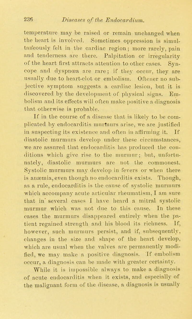 temperature may be raised or remain unchanged when the heart is involved. Sometimes oppression is simul- taneously felt in the cardiac region ; more rarely, pain and tenderness are there. Palpitation or irregularity of the heart first attracts attention to other cases. Syn- cope and dyspnoea are rare; if they occur, they are usually due to heart-clot or embolism. Oftener no sub- jective sjMnptom suggests a cardiac lesion, but it is discovered b}*- the development of physical signs. Em- bolism and its effects will often make positive a diagnosis that otherwise is probable. If in the course of a disease that is likely to be com- plicated by endocarditis murmurs arise, we are justified in suspecting its existence and often in affirming it. If diastolic murmurs develop under these circumstances, we are assured that endocarditis has produced the con- ditions which give rise to the murmur; but, unfortu- nately, diastolic murmurs are not the commonest. S3'stolic murmurs may develop in fevers or when there is anaemia, even though no endocarditis exists. Though, as a rule, endocarditis is the cause of systolic murmurs which accompany acute articular rheumatism, I am sure that in' several cases I have heard a mitral systolic murmur which was not due to this cause. In these cases the murmurs disappeared entirely when the pa- tient regained strength and his blood its richness. If, however, such murmurs persist, and if, subsequently, changes in the size and shape of the heart develop, which are usual when the valves are permanently modi- fied, we may make a positive diagnosis. If embolism occur, a diagnosis can be made witli greater certainty. While it is impossible always to make a diagnosis of acute endocarditis when it exists, and especially of the malignant form of the disease, a diagnosis is usually