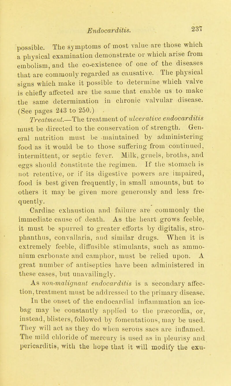 possible. The symptoms of most value are those which a physical examination demonstrate or which arise from embolism, and the co-existence of one of the diseases that are commonly regarded as causative. The physical signs which make it possible to determine which valve is chiefly affected are the same that enable us to make the same determination in chronic valvular disease. (See pages 243 to 250.) . Treatment.—The treatment of ulcerative endocarditis must be directed to the conservation of strength. Gen- eral nutrition must be maintained by administering food as it would be to those suffering from continued, intermittent, or septic fever. Milk, gruels, broths, and eggs should constitute the regimen. If the stomach is not retentive, or if its digestive powers are impaired, food is best given frequently, in small amounts, but to others it may be given more generously and less fre- quently. Cardiac exhaustion and failure are commonly the immediate cause of death. As the heart grows feeble, it must be spurred to greater efforts by digitalis, stro- phanthus, convallaria, and similar drugs. When it is extreme!}' feeble, diffusible stimulants, such as ammo- nium carbonate and camphor, must be relied upon. A great number of antiseptics have been administered in these cases, but unavailing^. As non-malignant endocarditis is a secondary affec- tion, treatment must be addressed to the primary disease. In the onset of the endocardial inflammation an ice- bag may be constantly applied to the pmecordia, or, instead, blisters, followed by fomentations, may be used. They will act as they do when serous sacs are inflamed. The mild chloride of mercury is used as in pleurisy and pericarditis, with the hope that it will modify the exu-