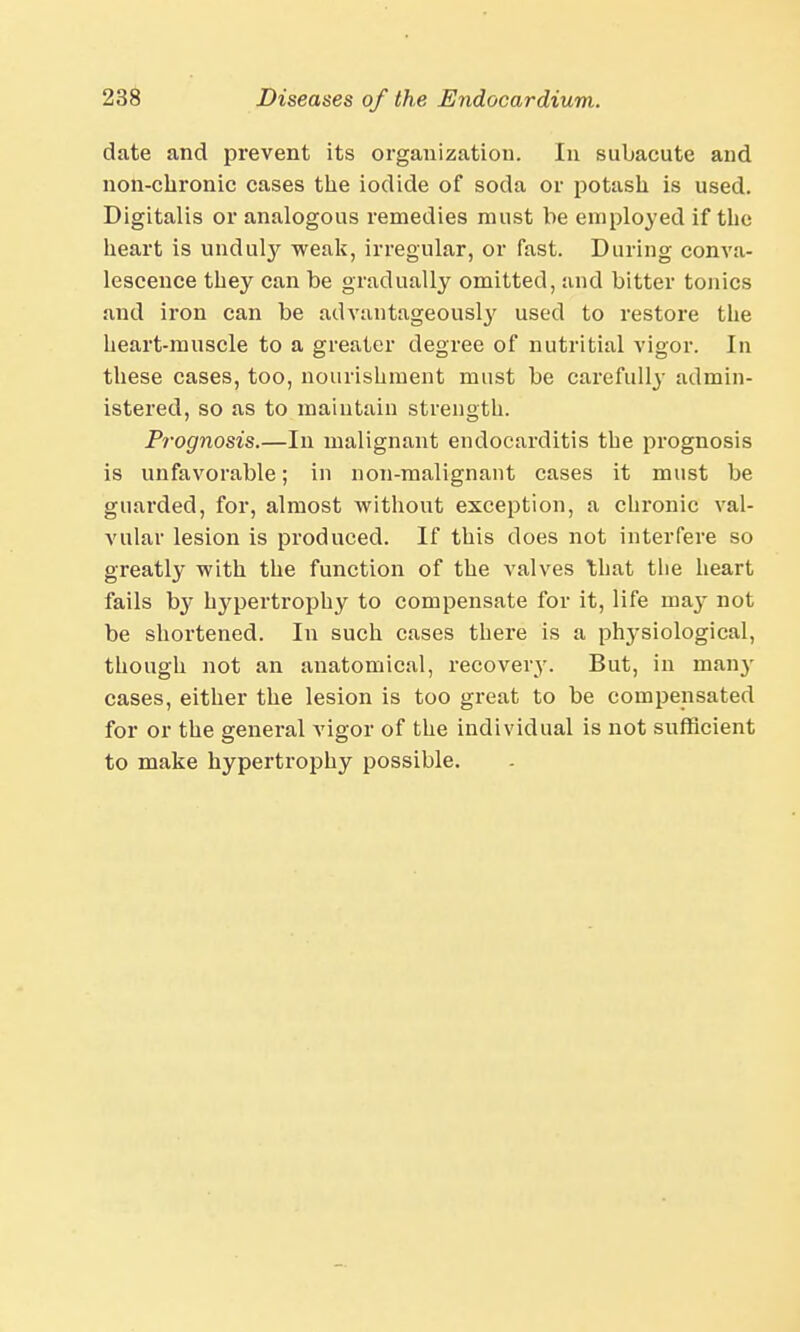 date and prevent its organization. In subacute and non-chronic cases the iodide of soda or potash is used. Digitalis or analogous remedies must be employed if the heart is unduly weak, irregular, or fast. During conva- lescence they can be gradually omitted, and bitter tonics and iron can be advantageously used to restore the heart-muscle to a greater degree of nutritial vigor. In these cases, too, nourishment must be carefully admin- istered, so as to maintain strength. Prognosis.—In malignant endocarditis the prognosis is unfavorable; in non-malignant cases it must be guarded, for, almost without exception, a chronic val- vular lesion is produced. If this does not interfere so greatly with the function of the valves that the heart fails by hypertrophy to compensate for it, life may not be shortened. In such cases there is a plrysiologieal, though not an anatomical, recovery. But, in many cases, either the lesion is too great to be compensated for or the general vigor of the individual is not sufficient to make hypertrophy possible.