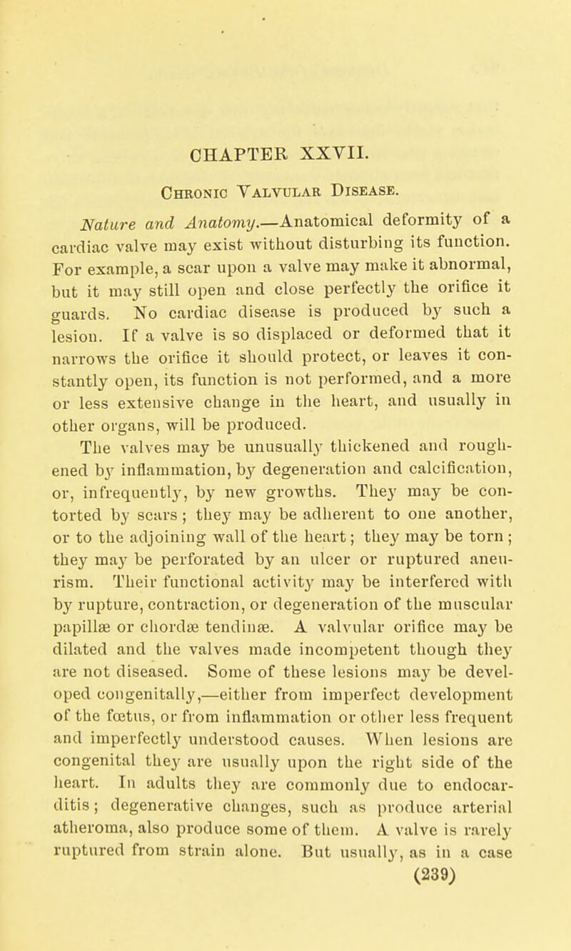 CHAPTER XXVII. Chronic Valvular Disease. Nature and Anatomy.—Anatomical deformity of a cardiac valve may exist without disturbing its function. For example, a scar upon a valve may make it abnormal, but it may still open and close perfectly the orifice it guards. No cardiac disease is produced by such a lesion. If a valve is so displaced or deformed that it narrows the orifice it should protect, or leaves it con- stantly open, its function is not performed, and a more or less extensive change in the heart, and usually in other organs, will be produced. The valves may be unusually thickened and rough- ened by inflammation, by degeneration and calcification, or, infrequently, by new growths. They may be con- torted by scars ; they may be adherent to one another, or to the adjoining wall of the heart; the}' may be torn ; they may be perforated by an ulcer or ruptured aneu- rism. Their functional activity may be interfered with by rupture, contraction, or degeneration of tbe muscular papillae or chordae tendinse. A valvular orifice may be dilated and the valves made incompetent though they are not diseased. Some of these lesions may be devel- oped congenitally,—either from imperfect development of the foetus, or from inflammation or other less frequent and imperfectly understood causes. When lesions are congenital they are usually upon the right side of the heart. In adults they are commonly due to endocar- ditis ; degenerative changes, such as produce arterial atheroma, also produce some of them. A valve is rarely ruptured from strain alone. But usually, as in a case