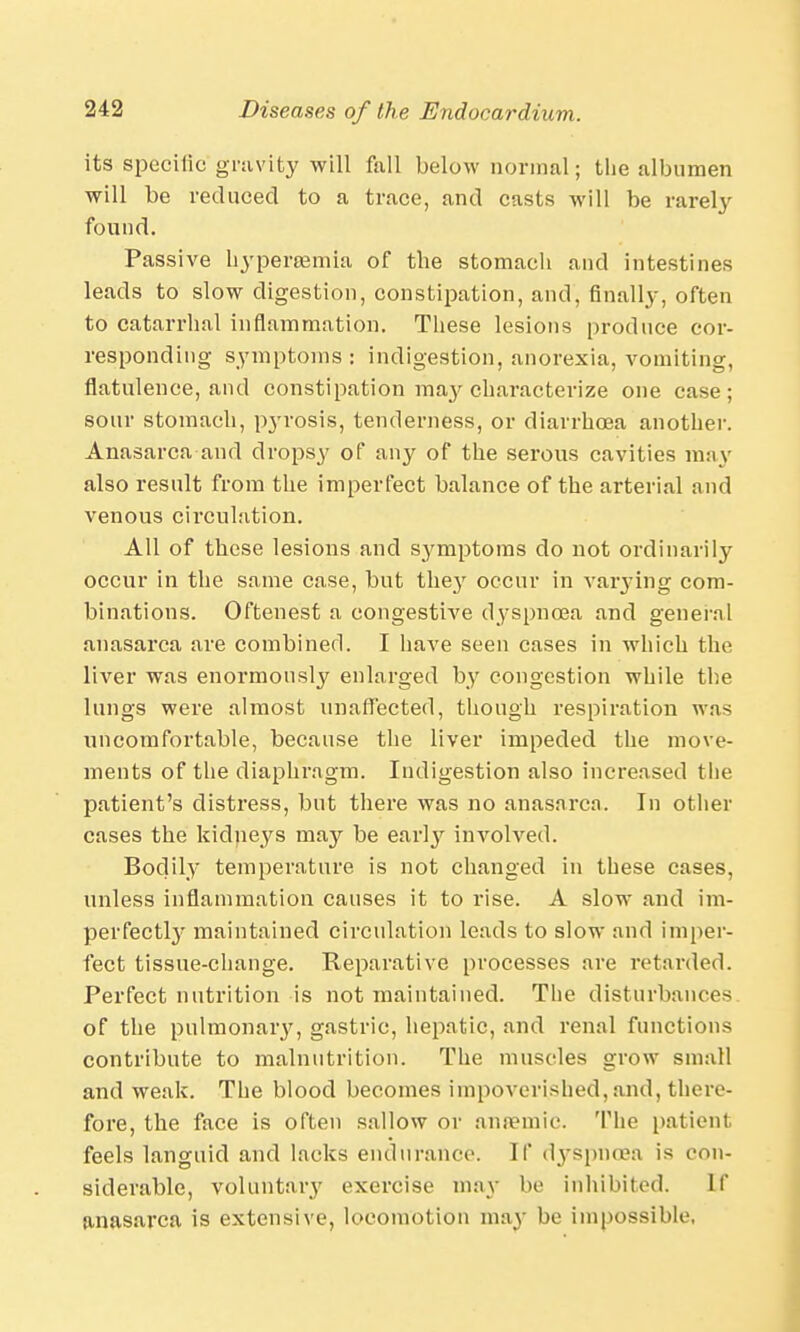 its specific gravity will fall below normal; the albumen will be reduced to a trace, and casts will be rareby found. Passive hyperemia of tbe stomach and intestines leads to slow digestion, constipation, and, finally, often to catarrhal inflammation. These lesions produce cor- responding symptoms : indigestion, anorexia, vomiting, flatulence, and constipation ma}'characterize one case; sour stomach, pyrosis, tenderness, or diarrhoea another. Anasarca and dropsy of any of the serous cavities may also result from the imperfect balance of the arterial and venous circulation. All of these lesions and S3^mptoras do not ordinarily occur in the same case, but they occur in varying com- binations. Oftenest a congestive dyspnoea and general anasarca are combined. I have seen cases in which the liver was enormously enlarged by congestion while the lungs were almost unaffected, though respiration was uncomfortable, because the liver impeded the move- ments of the diaphragm. Indigestion also increased the patient's distress, but there was no anasarca. In other cases the kidneys may be early involved. Bodily temperature is not changed in these cases, unless inflammation causes it to rise. A slow and im- perfectly maintained circulation leads to slow and imper- fect tissue-change. Reparative processes are retarded. Perfect nutrition is not maintained. The disturbances of the pulmonary, gastric, hepatic, and renal functions contribute to malnutrition. The muscles grow small and weak. The blood becomes impoverished,and, there- fore, the face is often sallow or anaemic. The patient feels languid and lacks endurance. If dyspnoea is con- siderable, voluntary exercise may be inhibited. If anasarca is extensive, locomotion may be impossible,