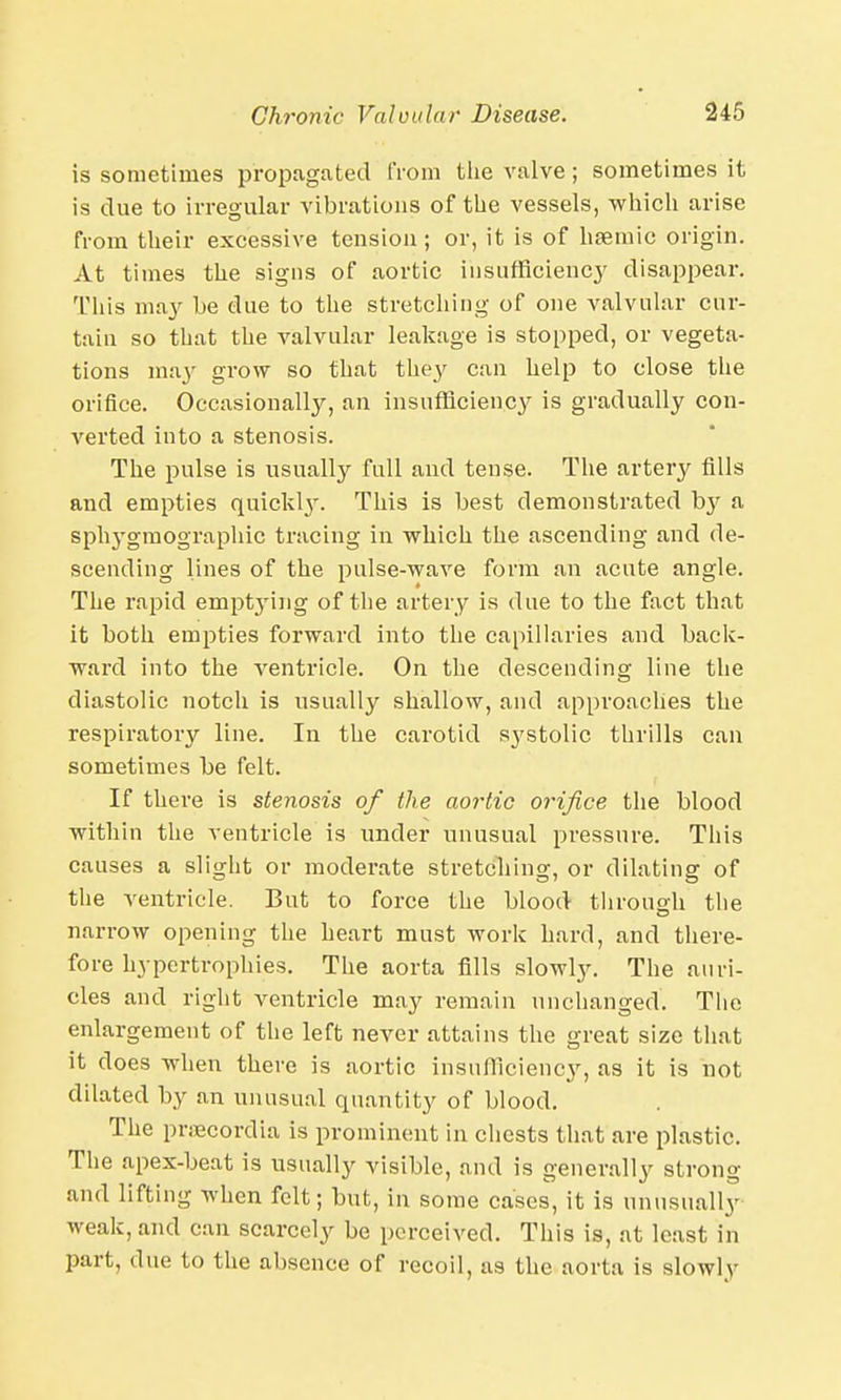 is sometimes propagated from the valve ; sometimes it is clue to irregular vibrations of the vessels, which arise from their excessive tension; or, it is of hsemic origin. At times the signs of aortic insufficiency disappear. This may he due to the stretching of one valvular cur- tain so that the valvular leakage is stopped, or vegeta- tions may grow so that they can help to close the orifice. Occasionally, an insufficiency is gradually con- verted into a stenosis. The pulse is usually full and tense. The artery fills and empties quickl}'. This is best demonstrated by a sphygmographic tracing in which the ascending and de- scending lines of the pulse-wave form an acute angle. The rapid empt3ring of the artery is due to the fact that it both empties forward into the capillaries and back- ward into the ventricle. On the descending line the diastolic notch is usually shallow, and approaches the respiratory line. In the carotid systolic thrills can sometimes be felt. If there is stenosis of the aortic orifice the blood within the ventricle is under unusual pressure. This causes a slight or moderate stretching, or dilating of the ventricle. But to force the blood through the narrow opening the heart must work hard, and there- fore hypertrophies. The aorta fills slowly. The auri- cles and right ventricle may remain unchanged. The enlargement of the left never attains the great size that it does when there is aortic insufficiency, as it is not dilated by an unusual quantity of blood. The prsecordia is prominent in chests that are plastic. The apex-beat is usually visible, and is generally strong and lifting when felt; but, in some cases, it is unusually weak, and can scarcely be perceived. This is, at least in part, due to the absence of recoil, as the aorta is slowlv