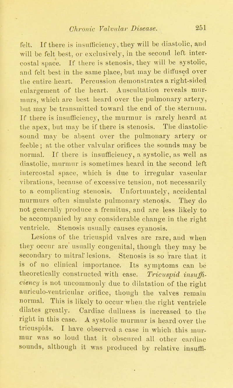 felt. If there is insufficiency, they will be diastolic, and will be felt best, or exclusively, in the second left inter- costal space. If there is stenosis, they will be systolic, and felt best in the same place, but may be diffused over the entire heart. Percussion demonstrates a right-sided enlargement of the heart. Auscultation reveals mur- murs, which are best heard over the pulmonary artery, but may be transmitted toward the end of the sternum. If there is insufficiency, the murmur is rarely heard at the apex, but may be if there is stenosis. The diastolic- sound may be absent over the pulmonary artery or feeble; at the other valvular orifices the sounds may be normal. If there is insufficiency, a systolic, as well as diastolic, murmur is sometimes heard in the second left intercostal space, which is due to irregular vascular vibrations, because of excessive tension, not necessarily to a complicating stenosis. Unfortunately, accidental murmurs often simulate pulmonary stenosjs. They do not generally produce a fremitus, and are less likely to be accompanied by any considerable change in the right ventricle. Stenosis usually causes cjanosis. Lesions of the tricuspid valves are rare, and when they occur are' usually congenital, though they may be secondary to mitral'lesions. Stenosis is so rare that it is of no clinical importance. Its symptoms can be theoretically constructed with ease. Tricuspid insuffi- ciency is not uncommonly due to dilatation of the right anriculo-ventricular orifice, though the valves remain normal. This is likely to occur when the right ventricle dilates greatly. Cardiac dullness is increased to the right in this case. A systolic murmur is heard over the tricuspids. I have observed a case in which this mur- mur was so loud that it obscured all other cardiac sounds, although it was produced by relative insuffi-