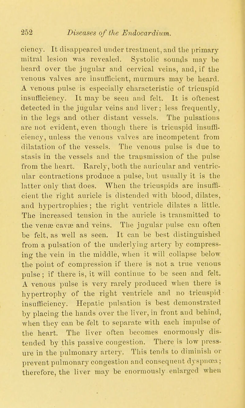 ciency. It disappeared under treatment, and the primar}' mitral lesion was revealed. Systolic sounds may be heard over the jugular and cervical veins, and, if the venous valves are insufficient, murmurs ma}' be heard. A venous pulse is especially characteristic of tricuspid insufficiency. It may be seen and felt. It is oftenest detected in the jugular veins and liver; less frequently, in the legs and other distant vessels. The pulsations are not evident, even though thei'e is tricuspid insuffi- cienc}-, unless the venous valves are incompetent from dilatation of the vessels. The venous pulse is due to stasis in the vessels and the transmission of the pulse from the heart. Rarely, both the auricular and ventric- ular contractions produce a pulse, but usually it is the latter only that does. When the tricuspids are insuffi- cient the right auricle is distended with blood, dilates, and hypertrophies ; the right ventricle dilates a little. The increased tension in the auricle is transmitted to the vense cavse and veins. The jugular pulse can often be felt, as well as seen. It can be best distinguished from a pulsation of the underlying artery b}T compress- ing the vein in the middle, when it will collapse below the point of compression if there is not a true venous pulse; if there is, it will continue to be seen and felt. A venous pulse is yery rarely produced when there is hypertrophy of the right ventricle and no tricuspid insufficiency. Hepatic pulsation is best demonstrated by placing the hands over the liver, in front and behind, when they can be felt to separate with each impulse of the heart. The liver often becomes enormously dis- tended by this passive congestion. There is low press- ure in the pulmonary artery. This tends to diminish or prevent pulmonary congestion and consequent dyspnoea : therefore, the liver may be enormously enlarged when