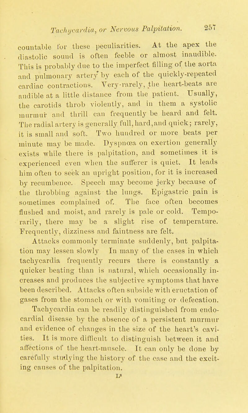 countable for these peculiarities. At the apex the diastolic sound is often feeble or almost inaudible. This is probably due to the imperfect filling of the aorta and pulmonary artery by each of the quickly-repeated cardiac contractions. Very-rarely, the heart-beats are audible at a little distance from the patient. Usually, the carotids throb violently, and in them a systolic murmur and thrill can frequently be heard and felt. The radial artery is generally full, hard,and quick; rarely, it is small and soft. Two hundred or more beats per minute may be made. Dyspnoea on exertion generally exists while there is palpitation, and sometimes it is experienced even when the sufferer is quiet. It leads him often to seek an upright position, for it is increased by recumbence. Speech may become jerky because of the throbbing against the lungs. Epigastric pain is sometimes complained of. The face often becomes flushed and moist, and rarely is pale or cold. Tempo- rarily, there may be a slight rise of temperature. Frequently, dizziness and faintness are felt. Attacks commonty terminate suddenl}', but palpita- tion may lessen slowly In many of the cases in which tachycardia frequently recurs there is constantly a quicker beating than is natural, which occasionally in- creases and produces the subjective symptoms that have been described. Attacks often subside with eructation of gases from the stomach or with vomiting or defecation. Tachycardia can be readily distinguished from endo- cardial disease b}' the absence of a persistent murmur and evidence of changes in the size of the heart's cavi- ties. It is more difficult to distinguish between it and affections of the heart-muscle. It can only be done by carefully studying the history of the case and the excit- ing causes of the palpitation.