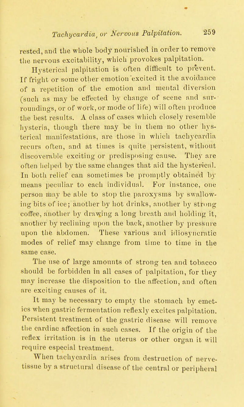 rested, and the whole body nourished in order to remove the nervous excitability, which provokes palpitation. Hysterical palpitation is often difficult to prevent. If fright or some other emotion'excited it the avoidance of a repetition of the emotion and mental diversion (such as may be effected by change of scene and sur- roundings, or of work,or mode of life) will often produce the best results. A class of cases which closely resemble hysteria, though there may be in them no other hys- terical manifestations, are those in which tachycardia recurs often, and at times is quite persistent, without discoverable exciting or predisposing cause. They are often helped by the same changes that aid tlie hysterical. In both relief can sometimes be promptly obtained by means peculiar to each individual. For instance, one person may be able to stop tlie paroxysms by swallow- ing bits of ice; another by hot drinks, another by strong coffee, another b}7 drawing a long breath and holding it, another by reclining upon the back, another by pressure upon the abdomen. These various and idiosyncratic modes of relief may change from time to time in the same case. The use of large amounts of strong tea and tobacco should be forbidden in all cases of palpitation, for they may increase the disposition to the affection, and often are exciting causes of it. It may be necessary to empty the stomach by emet- ics when gastric fermentation reflexly excites palpitation. Persistent treatment of the gastric disease will remove the cardiac affection in such cases. If the origin of the reflex irritation is in the uterus or other organ it will require especial treatment. When tachycardia arises from destruction of nerve- tissue by a structural disease of the central or peripheral