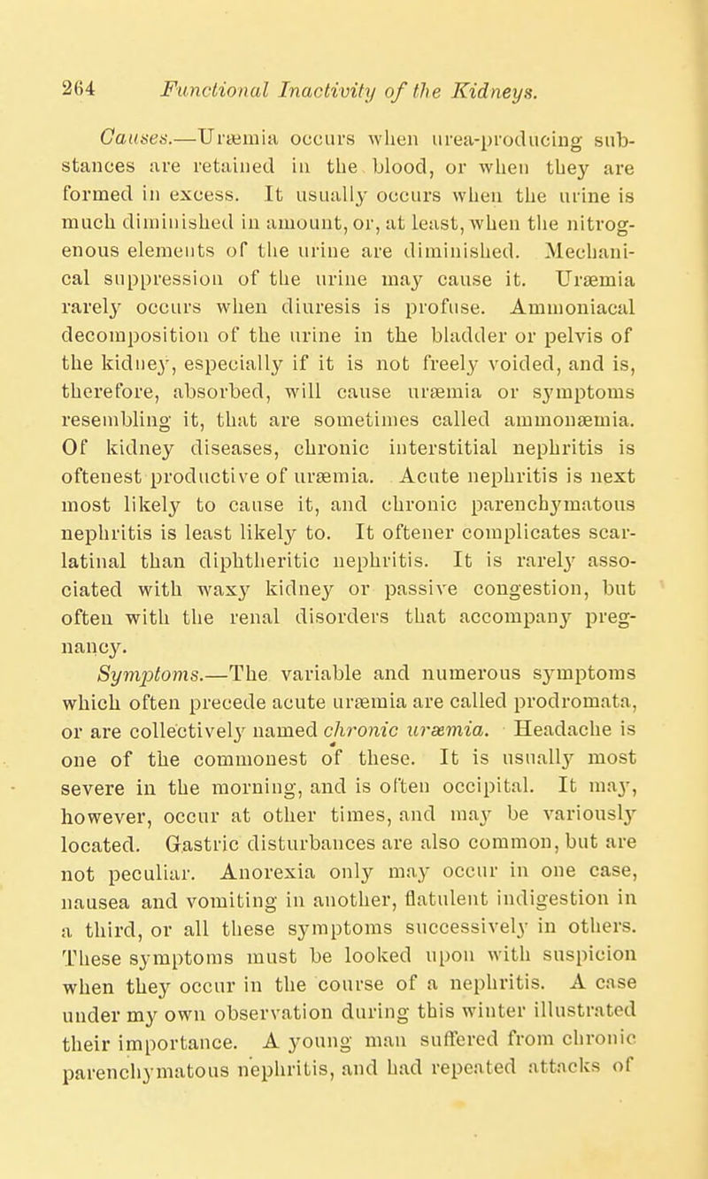 Causes.—Uraemia occurs when urea-producing sub- stances are retained in the blood, or when they are formed in excess. It usually occurs when the urine is much diminished in amount, or, at least, when the nitrog- enous elements of the urine are diminished. Mechani- cal suppression of the urine may cause it. Uraemia rarely occurs when diuresis is profuse. Amnioniacal decomposition of the urine in the bladder or pelvis of the kidney, especially if it is not freely voided, and is, therefore, absorbed, will cause uraemia or symptoms resembling it, that are sometimes called ammonaemia. Of kidney diseases, chronic interstitial nephritis is oftenest productive of uraemia. Acute nephritis is next most likely to cause it, and chronic pareuclrymatous nephritis is least likely to. It oftener complicates scar- latinal than diphtheritic nephritis. It is rareby asso- ciated with waxy kidney or passive congestion, but often with the renal disorders that accompany preg- nancy. SymiJtoms.—The variable and numerous symptoms which often precede acute uraemia are called prodromata, or are collectively named chronic uraemia. Headache is one of the commonest of these. It is usuallj^ most severe in the morning, and is often occipital. It may, however, occur at other times, and may be variousl} located. Gastric disturbances are also common, but are not peculiar. Anorexia only may occur in one case, nausea and vomiting in another, flatulent indigestion in a third, or all these symptoms successively in others. These symptoms must be looked upon with suspicion when they occur in the course of a nephritis. A case under my own observation during this winter illustrated their importance. A young man suffered from chronic parenchymatous nephritis, and had repeated attacks of