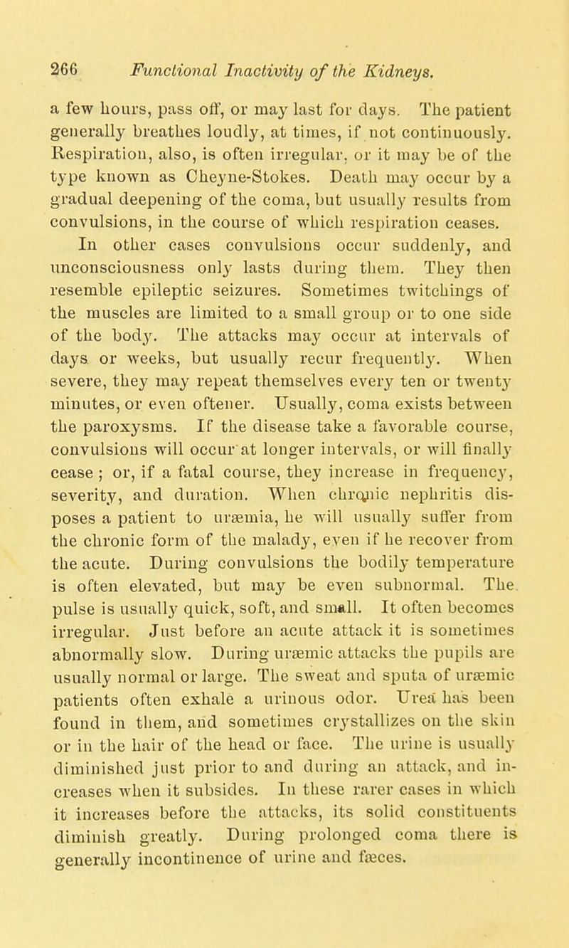 a few hours, pass off, or may last for days. The patient generally breathes loudly, at times, if not continuously. Respiration, also, is often irregular, or it may be of the type known as Cheyne-Stokes. Death may occur by a gradual deepening of the coma, but usually results from convulsions, in the course of which respiration ceases. In other cases convulsions occur suddenly, and unconsciousness only lasts during them. They then resemble epileptic seizures. Sometimes twitchings of the muscles are limited to a small group or to one side of the body. The attacks may occur at intervals of days, or weeks, but usually recur frequently. When severe, they may repeat themselves every ten or twenty minutes, or even oftener. Usually, coma exists between the paroxysms. If the disease take a favorable course, convulsions will occur at longer intervals, or will finalty cease ; or, if a fatal course, they increase in frequency, severity, and duration. When chromic nephritis dis- poses a patient to uraemia, he will usually suffer from the chronic form of the malady, even if he recover from the acute. During convulsions the bodily temperature is often elevated, but may be even subnormal. The. pulse is usually quick, soft, and snmll. It often becomes irregular. Just before an acute attack it is sometimes abnormally slow. During uraemic attacks the pupils are usually normal or large. The sweat and sputa of uraemic patients often exhale a urinous odor. Urea has been found in them, and sometimes ciystallizes on the skin or in the hair of the head or face. The urine is usually diminished just prior to and during an attack, and in- creases when it subsides. In these rarer cases in which it increases before the attacks, its solid constituents diminish greatly. During prolonged coma there is generally incontinence of urine and faeces.