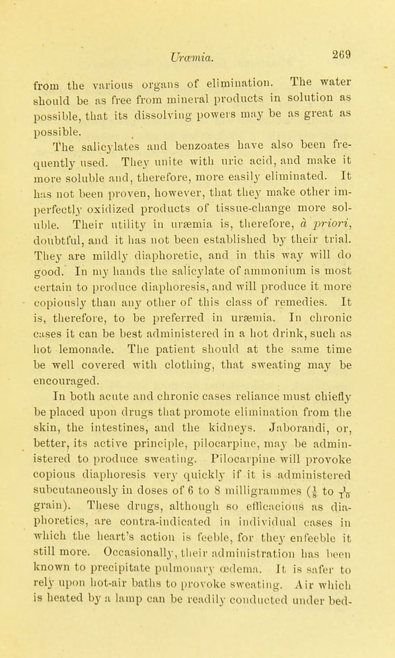 from the various organs of elimination. The water should be as free from mineral products in solution as possible, that its dissolving powers may be as great as possible. The salicylates and benzoates have also been fre- quently used. They unite with uric acid, and make it more soluble and, therefore, more easily eliminated. It has not been proven, however, that they make other im- perfectly oxidized products of tissue-change more sol- uble. Their utility in uraemia is, therefore, a priori, doubtful, and it lias not been established by their trial. They are mildly diaphoretic, and in this way will do good. In my hands the salicylate of ammonium is most certain to produce diaphoresis, and will produce it more copiously than any other of this class of remedies. It is, therefore, to be preferred in ursemia. In chronic cases it can be best administered in a hot drink, such as hot lemonade. The patient should at the same time be well covered with clothing, that sweating may be encouraged. In both acute and chronic cases reliance must chiefly be placed upon drugs that promote elimination from the skin, the intestines, and the kidne3's. Jaborandi, or, better, its active principle, pilocarpine, may be admin- istered to produce sweating. Pilocarpine will provoke copious diaphoresis very quickly if it is administered subcutaneously in doses of 6 to 8 milligrammes (| to T\ grain). These drugs, although so efficacious as dia- phoretics, are contra-indicated in individual cases in which the heart's action is feeble, for they enfeeble it still more. Occasionally, their administration has been known to precipitate pulmonary oedema. It is s:ifer to rely upon hot-air baths to provoke sweating. Air which is heated by :i lump can be readily conducted under bed-