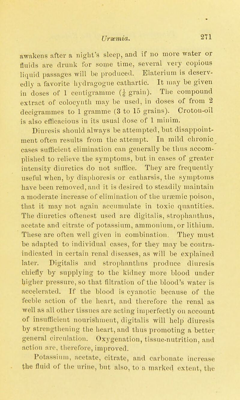 awakens after a night's sleep, and if no more water or fluids are drunk for some time, several very copious liquid passages will be produced. Elaterium is deserv- edly a favorite hydragogue cathartic. It may be given in doses of 1 centigramme grain). The compound extract of colocynth may be used, in doses of from 2 decigrammes to 1 gramme (3 to 15 grains). Croton-oil is also efficacious in its usual dose of 1 minim. Diuresis should always be attempted, but disappoint- ment often results from the attempt. In mild chronic cases sufficient elimination can generally be thus accom- plished to relieve the symptoms, but in cases of greater intensity diuretics do not suffice. They are frequentl}' useful when, by diaphoresis or catharsis, the symptoms have been removed, and it is desired to steadily maintain a moderate increase of elimination of the urasmic poison, that it ma}' not again accumulate in toxic quantities. The diuretics oftenest used are digitalis, strophanthus, acetate and citrate of potassium, ammonium, or lithium. These are often well given in combination. They must be adapted to individual cases, for they may be contra- indicated in certain renal diseases, as will be explained later. Digitalis and strophanthus produce diuresis chiefly by supplying to the kidney more blood under higher pressure, so that filtration of the blood's water is accelerated. If the blood is cyanotic because of the feeble action of the heart, and therefore the renal as well as all other tissues are acting imperfectly on account of insufficient nourishment, digitalis will help diuresis by strengthening the heart, and thus promoting a better general circulation. Oxygenation, tissue-nutrition, and action arc, therefore, improved. Potassium, acetate, citrate, and carbonate increase the fluid of the urine, but also, to a marked extent, tl\e