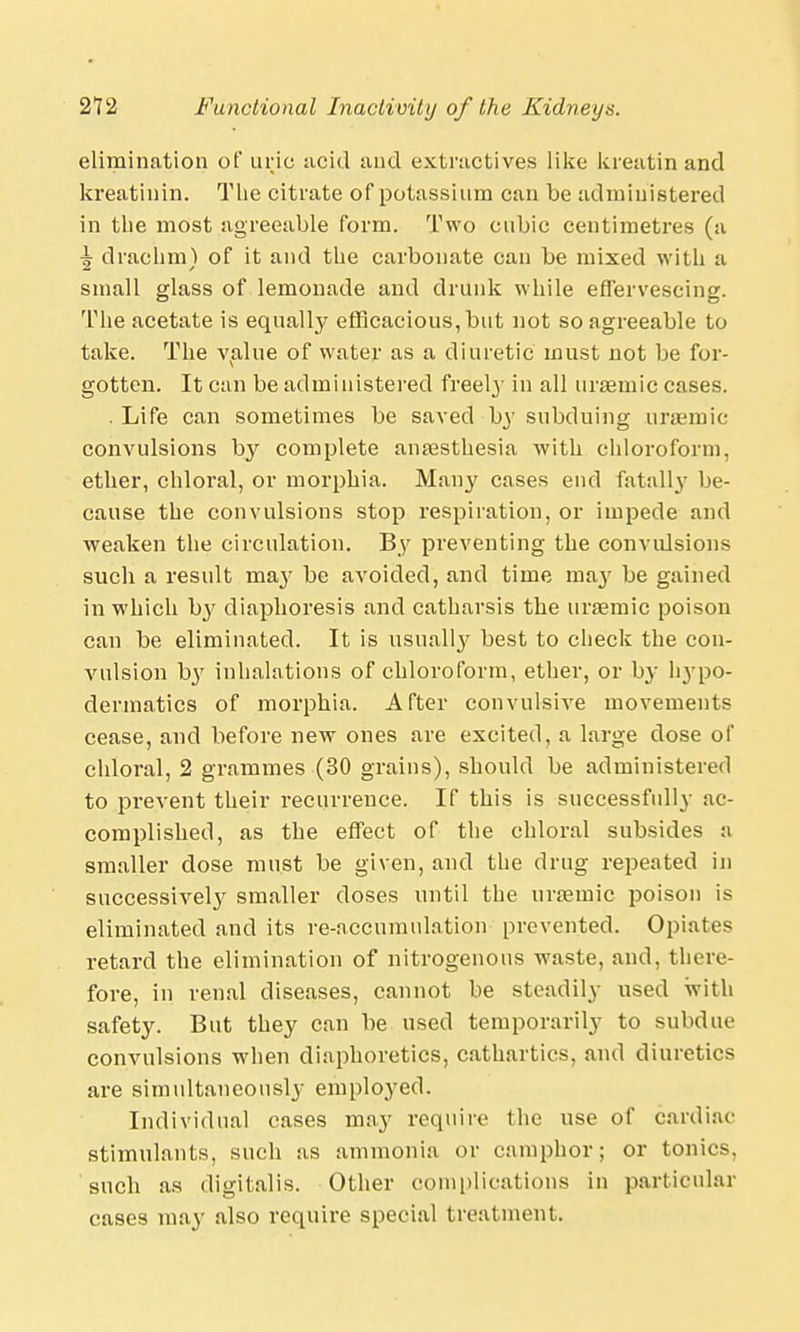 elimination of uric acid and extractives like kreatin and kreatinin. The citrate of potassium can be administered in the most agreeable form. Two cubic centimetres (a ^ drachm) of it and the carbonate can be mixed with a small glass of lemonade and drunk while effervescing. The acetate is equally efficacious, but not so agreeable to take. The value of water as a diuretic must not be for- gotten. It can be administered freely in all uraamic cases. . Life can sometimes be saved b}' subduing ursemic convulsions by complete anaesthesia with chloroform, ether, chloral, or morphia. Many cases end fatall}- be- cause the convulsions stop respiration, or impede and weaken the circulation. By preventing the convulsions such a result may be avoided, and time may be gained in which hy diaphoresis and catharsis the uraemic poison can be eliminated. It is usually best to check the con- vulsion b}' inhalations of chloroform, ether, or by hjpo- dermatics of morphia. After convulsive movements cease, and before new ones are excited, a large dose of chloral, 2 grammes (30 grains), should be administered to prevent their recurrence. If this is successfully ac- complished, as the effect of the chloral subsides a smaller dose must be given, and the drug repeated in successively smaller doses until the uraemic poison is eliminated and its re-accumulation prevented. Opiates retard the elimination of nitrogenous waste, and, there- fore, in renal diseases, cannot be steadily used with safety. But they can be used temporarily to subdue convulsions when diaphoretics, cathartics, and diuretics are simultaneously employed. Individual cases may require (he use of cardiac- stimulants, such as ammonia or camphor; or tonics, such as digitalis. Other complications in particular cases may also require special treatment.