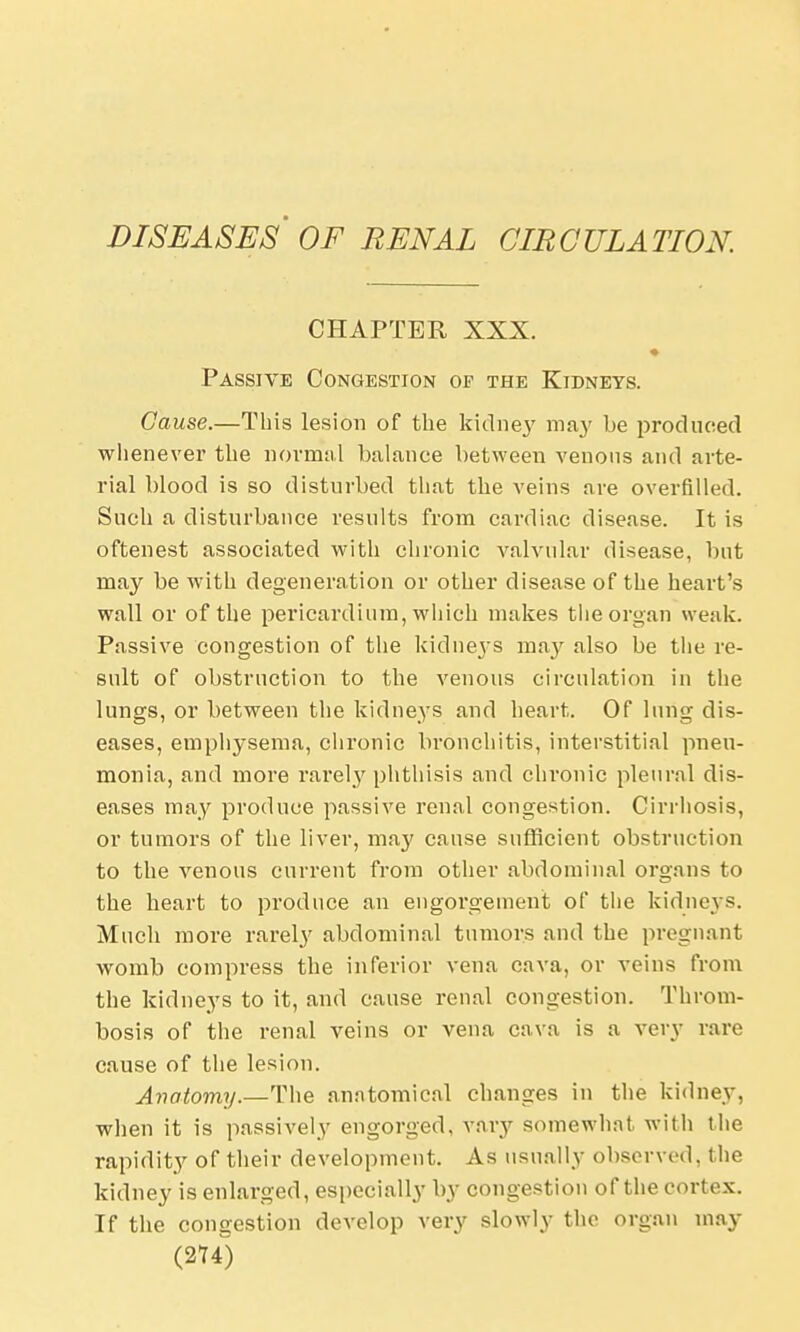 DISEASES OF RENAL CIRCULATION. CHAPTER XXX. Passive Congestion op the Kidneys. Cause.—This lesion of the kidney may be produced whenever the normal balance between venous and arte- rial blood is so disturbed that the veins are overfilled. Such a disturbance results from cardiac disease. It is oftenest associated with chronic valvular disease, but may be with degeneration or other disease of the heart's wall or of the pericardium, which makes the organ weak. Passive congestion of the kidneys may also be the re- sult of obstruction to the venous circulation in the lungs, or between the kidneys and heart. Of lung dis- eases, emphysema, chronic bronchitis, interstitial pneu- monia, and more rarely phthisis and chronic pleural dis- eases may produce passive renal congestion. Cirrhosis, or tumors of the liver, may cause sufficient obstruction to the venous current from other abdominal organs to the heart to produce an engorgement of the kidneys. Much more rarely abdominal tumors and the pregnant womb compress the inferior vena cava, or veins from the kidneys to it, and cause renal congestion. Throm- bosis of the renal veins or vena cava is a very rare cause of the lesion. Anatomy.—The anatomical changes in the kidney, when it is passively engorged, vary somewhat with the rapidity of their development. As usually observed, the kidney is enlarged, especially by congestion of the cortex. If the congestion develop very slowly the organ may (2U)