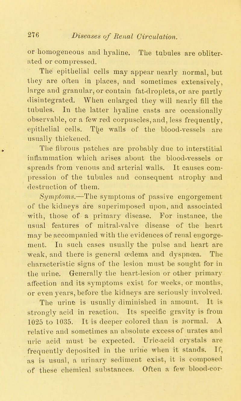 or homogeneous and hyaline. The tubules are obliter- ated or compressed. The epithelial cells may appear nearly normal, but they are often in places, and sometimes extensively, large and granular, or contain fat-droplets, or are partly disintegrated. When enlarged they will nearly fill the tubules. In the latter hyaline casts are occasionally observable, or a few red corpuscles, and, less frequently, epithelial cells. T^ie walls of the blood-vessels are usually thickened. The fibrous patches are probably due to interstitial inflammation which arises about the blood-vessels or spreads from venous and arterial walls. It causes com- pression of the tubules and consequent atrophy and destruction of them. Symptoms.—The sj^mptoms of passive engorgement of the kidneys are superimposed upon, and associated with, those of a primary disease. For instance, the usual features of mitral-valve disease of the heart may be accompanied with the evidences of renal engorge- ment. In such cases usualty the pulse and heart are weak, and there is general oedema and dyspnoea. The characteristic signs of the lesion must be sought for in the urine. Generally the heart-lesion or other primary affection and its symptoms exist for weeks, or months, or even 3'ears, before the kidneys are seriously involved. The urine is usually diminished in amount. It is strongly acid in reaction. Its specific gravity is from 1025 to 1035. It is deeper colored than is normal. A relative and sometimes an absolute excess of urates and uric acid must be expected. Uric-acid crystals are frequently deposited in the urine when it stands. If, as is usual, a urinary sediment exist, it is composed of these chemical substances. Often a few blood-cor-