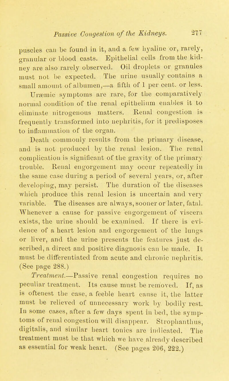 puscles can be found in it, and a few hyaline or, rarely, granular or blood casts. Epithelial cells from the kid- ney are also rarely observed. Oil droplets or granules must not be expected. The urine usually contains a small amount of albumen,—a fifth of 1 per cent, or less. Ursemic symptoms are rare, for the comparatively normal condition of the renal epithelium enables it to eliminate nitrogenous matters. Renal congestion is frequently transformed into nephritis, for it predisposes to inflammation of the organ. Death commonly results from the primary disease, and is not produced b}' the renal lesion. The renal complication is significant of the gravity of the primary trouble. Renal eng-orgement may occur repeatedly in the same case during a period of several j'ears, or, after developing, may persist. The duration of the diseases which produce this renal lesion is uncertain and very variable. The diseases are alwa}'S, sooner or later, fatal. Whenever a cause for passive engorgement of viscera exists, the urine should be examined. If there is evi- dence of a heart lesion and engorgement of the lungs or liver, and the urine presents the features just de- scribed, a direct and positive diagnosis can be made. It must be differentiated from acute and chronic nephritis. (See page 288.) Treatment.—Passive renal congestion requires no peculiar treatment. Its cause must be removed. If, as is oftenest the case, a feeble heart cause it, the latter must be relieved of unnecessary work by bodily rest. In some cases, after a few days spent in bed, the symp- toms of renal congestion will disappear. Strophanthus, digitalis, and similar heart tonics are indicated. The treatment must be that which we have already described as essential for weak heart. (See pages 206, 222.)